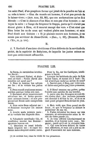 496                                    PSAUME L U I .

t r e saint P a u l , d ' u n peuple en fureur q u i j e t a i t d e l à p o u d r e en l'air et
sa robe à t e r r e : « Otez d u m o n d e cet h o m m e , il n'est p a s permis de
le laisser vivre ; » ( A C T . X X I I , 22, 5 3 ) , q u e ces a c c l a m a t i o n s qu'on fil à
Hérode : « C'est le discours d ' u n Dieu et n o n p a s d ' u n h o m m e ; » car
voyez la suite : « l ' a n g e du S e i g n e u r le f r a p p a , p a r c e qu'il n'avait pas
d o n n é gloire à Dieu, et il m o u r u t m a n g é des v e r s . » C'est ainsi que
Dieu brise les os d e ceux q u i v e u l e n t p l a i r e a u x h o m m e s ; et saint
P a u l disait a u x Galates : « Si j e plaisais e n c o r e a u x h o m m e s , j e ne
serais p a s serviteur de Jésus-Christ. » ( G A L . , I , 10), ( B O S S U E T , Méd.
s. l'Ev.,   I I , p . xvi).
                                                IL

    y. 7. S o u h a i t d ' u n e â m e c h r é t i e n n e d ' ê t r e délivrée de la servitude du
p é c h é , de la captivité de B a b y l o n e , de laquelle les j u s t e s mêmes ne
sont pas e n t i è r e m e n t affranchis.




                                      PSAUME LUI.

  In finem, in carminibus intellec-               Pour la fin, sur les Cantiques, intelli-
tus David,                                     gence à David.
   Cum venissent Ziphœi, et dixis-                Lorsque les habitants du pays de Ziph
sent ad Saûl : Nonne David abs-                furent venus, et eurent dit à Saûl : Da-
conditus est apud nos?                         vid n'est-il pas caché au milieu de nous?
   1. Deus in nomine tuo salvum                   1. Sauvez-moi, ô Dieu, par votre nom,
me fac : et in virtute tua judica              et faites-moi justice par]yotre puissance
me.
  2. Deus exaudi orationem meam:                  2. 0 Dieul exaucez ma prière; prêtez
auribus percipe verba oris mei.                l'oreille aux paroles de ma bouche,
   3. Quoniam alieni insurrexerunt                3. parce que des étrangers se sont éle-
adversum m e , et fortes qumsie-               vés contre moi ; des ennemis puissants
runt animam meam : et non pro-                 ont cherché à m'ôter la vie , et ils no so
posueruut Deum ante conspectum                 sont point proposé Dieu devant les yeux.
suum.
  4. Ecce enim Deus adjuvat me :                  4. Mais voilà que Dieu prend ma dé-
et Dominus susceptor est anima;                fense , et que lo Seigneur so dôclaro lo
mea?.                                          protecteur de ma vie.
   o. Avorte mala inimicis meis :                 b. Faites retomber les maux sur mes
et in veritate tua disperde illos.             ennemis, et exterminez-les selon la vé-
                                               rité de votre parole (1).
   G. Voluntarie sacrificabo tibi, et             6. Je vous offrirai volontairement un
confitebor nomini tuo Domine :                 sacrifice, et je louerai votre nom , Soi-
quoniam bonum est.                             gneur , parce qu'il est le véritable bien.
   7. Quoniam ex omni tribula-                    7. Car vous m'avez délivré de toutes
tione cripuisti me : et super ini-             mes afflictions, et mon œil a jeté un re-
micos meos despexit oculus meus.               gard d'assurance sur mes ennemis.

  (1) In veritate tua; dans la vérité de vos promesses.
 