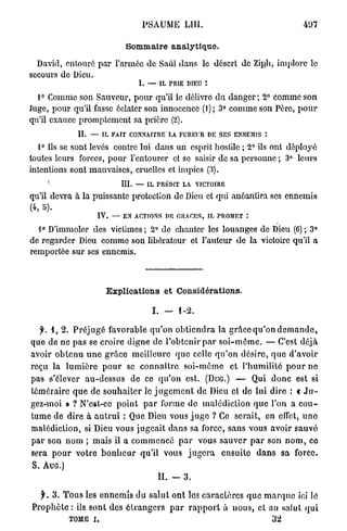 PSAUME LUI.                         407

                               Sommaire analytique.

  David, entouré par l'armée de Saul dans le désert de Ziph, implore le
secours de Dieu.
                                    1. — IL TRIE DIEU :

  1° Comme son Sauveur, pour qu'il le délivre du danger; 2° comme son
Juge, pour qu'il fasse éclater son innocence (1); 3° comme son Père, pour
qu'il exauce promptement sa prière (2).
             II.   — IL FAIT CONNAITRE LA FUREUR DE SES ENNEMIS :

  1° Ils se sont levés contre lui dans un esprit hostile ; 2° ils ont déployé
toutes leurs forces, pour l'entourer et se saisir de sa personne ; 3° leurs
intentions sont mauvaises, cruelles et impics (3).
    '                        III.   — IL PRÉDIT LA VICTOIRE

qu'il devra à la puissante protection do Dieu et qui anéantira ses ennemis
(4, 5).
                    IV.    — EN ACTIONS DE OR A CES, IL PROMET :

  1° D'immoler des victimes; 2° do chanter les louanges de Dieu (C); 3°
de regarder Dieu comme son libérateur et l'auteur de la victoire qu'il a
remportée sur ses ennemis.



                          Explications et Considérations.

                                        I . — 1-2.

  y. 1 , 2 . Préjugé favorable qu'on obtiendra la grâce qu'on demande,
que de ne pas se croire digne de l'obtenir par s o i - m ê m e . — C'est déjà
avoir obtenu une grâce meilleure que celle qu'on désire, que d'avoir
reçu la lumière pour se connaître soi-même et l'humilité pour ne
pas s'élever au-dessus de ce qu'on est. ( D U G . ) — Qui donc est si
téméraire que de souhaiter le j u g e m e n t de Dieu cl do lui dire : t J u -
gez-moi » ? N'est-ce point par forme de malédiction que l'on a c o u -
tume de dire à autrui : Que Dieu vous j u g e ? Ce serait, en effet, uno
malédiction, si Dieu vous jugeait dans sa force, sans vous avoir sauvé
par son nom ; mais il a commencé par vous sauver par son n o m , ce
sera pour votre bonheur qu'il vous jugera ensuite dans sa force.
S. AUG.)
                                         II.   -   3.

  y . 3 . Tous les ennemis du salut ont les caractères que marque ici lé
Prophète : ils sont des étrangers par rapport à nous, et au salut qui
           TOME i.                                                  32
 