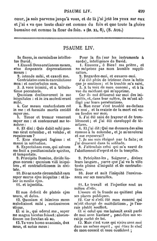 PSAUME LIV.                                             499

 c œ u r , j e suis p a r v e n u j u s q u ' à vous, et de là j ' a i j e t é les y e u x sur e u x
et j ' a i « vu q u e t o u t e c h a i r est c o m m e d u foin e t q u e toute la g l o i r e
h u m a i n e est c o m m e l a fleur du foin. » (Is. XL, 6 ) , ( S . AUG.)




                                      PSAUME LIV.

     In finem, in carminibus intellec-            Pour la fin (sur les instruments à
 tus David.                                    corde), intelligence do David.
     i .Exaudi Deusorationem meam,                 1. Exaucez , ô Dieu ! ma prière , o t
 etne despexcris deprecationem                 ne méprisez pas mon humble suppli-
 meam :                                        cation.
     2. intende mihi, et exaudi me.               2. Ucgardoz-moi, et exaucez-moi.
     Contristatns sum in exercitatione            J'ai été plein do tristesse dans la lutte
 mea : et conturbatus sum,                     que je soutiens; ot lo trouble m'a saisi,
     3. A voce inimici, et a tribula-             3. A la voix de mon e n n e m i , et à l a
 tione peccato ris.                            vue du méchant qui m'opprime.
     Quoniam declinaverunt in me                  Car ils ont détourné sur moi dos ini-
 iniquitates : et in ira molesti erant         quités, et, dans leur colère, ils m'ont af-
 mihi.                                         fligé par leurs persécutions.
    4. Cor meum conturbatum est                   4. Mon cœur s'est troublé au-dedans
in me : et formido mortis cecidit              de m o i , et la crainte de Ja mort est ve-
super me.                                      nu fondre sur moi.
    5. Timor et tremor venerunt                   b. J'ai été saisi de frayeur et de trem-
super me : et contexerunt me te-              blement ; et j ' a i élé enveloppé do té-
 nebraj :                                     nèbres.
    C. Et dixi : Quis dabit mihi pen-             G. Et j'ai dit: Qui me donnera des ailes
nas sicut columbsc , et volabo , et           comme à la C o l o m b o , et je m'envolerai
requiescam ?                                  et mo reposerai ?
    7. Ecce elongavi fugiens : et                 7. Je me suis éloigné par la fuite; ot
mansi in solitudme.                           j'ai demeuré dans la solitude.
    8. Expectabam eum, qui salvum                 8. J'attendais celui qui m'a sauvé do
me fecit a pusillanimitate spiritus,          l'abattement d'esprit et de la tempêto.
et tempestate.
    9. Praecipita Domine, dividelin-             9. Précipitez-les , Soigneur , divisez
guas eorum : quoniam vidi iniqui-             leurs langues, parce (pie j'ai vu la villo
t e m , et contradictionem in civi-           toute pleine d'iniquité et do contradic-
tate.                                         tions.
    10. Die ac nocte circumdabit eam             10. Jour et nuit, l'iniquité l'environ-
super muros ejus iniquitas : ot la-           nera sur ses murailles.
bor in medio ejus.
    11. et injustitia.                           H . Lo travail et l'injustice sont au
                                              milieu d'elle.
  Et non defecit de platcis ejus                 L'usure et la fraude ne quittent plus
usura, et dolus.                              ses places publiques.
  12. Quoniam si inimicus meus                   12. Car si c'eût été mon ennemi qui
maledixisset mihi , sustinuisscm              m'eût, chargé de malédictions, je l'au-
utique.                                       rais plutôt souffert.
  Et si is , qui oderat mo , super               lit si celui qui mo haïssait avait parlé
me magna locutus fuisset; abscon-             de moi avec hauteur , peut-être me sc-
dissem me forsitan ab eo.                     rai-je caché de lui.
  13.Tuvero homo unanimis, dux                   13. Mais c'est vous qui viviez avec moi
meus, et notus meus :                         dans un même e s p r i t , qui étiez le chef
                                              de mon conseil et mon confident ;
 