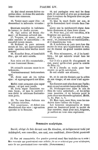 500                             PSAUME LIV.

  14. Qui simul mecum dulces ca-           14. qui partagiez avec moi les doux
piebas cibos : in domo Dei ambula-      mets de ma table et avec qui je marchais
vimus cum consensu.                     dans la maison du Seigneur avec un par-
                                        fait accord.
  15. Veniat mors super illos : et         15. Que la mort fonde sur eux, et
descendant in infernum viventes :       qu'ils descendent tout vivants dans l'en-
                                        fer ,
   Quoniam nequitiœ in habitacu-           parce que la méchanceté régne dans
lis eorum; in medio eorum.              leurs demeures et dans leurs cœurs.
   16. Ego autem ad Deum cla-              10. Pour moi, j'ai crié vers Dieu, ctlo
mavi : et Dominus salvabit me.          Seigneur me sauvera.
   17. Vespere, et m a n e , et me-        17. Le soir, le matin et à midi, j'expo-
ndie narrabo et annuntiabo : et         serai , et j'annoncerai ses miséricordos ;
exaudiet vocem meam.                    et il exaucera ma voix.
    18. Hedimet in pacc animam             18. 11 rachètera en paix mon âme des
meam ab bis, qui appropinquant          mains de ceux qui s'approchent de moi;
mihi : quoniam inter multos erant       car ils étaient en grand nombre conlro
mecum.                                  moi.
   19. Exaudiet Deus, et humiliabit        19. Dieu m'exaucera, et jl les humi-
illos , qui est ante sœcula.            liera , lui qui subsiste avant tous les
                                        siècles.
  Non enim est illis commutatio ,          Car il n'y a point de changement en
et non timucrunt Deum :                 eux, parce qu'ils n'ont point la crainto
                                        do Dieu (1).
   20. extendit manum suam in rc-          20. Il a étendu sa main pour leur
tribuendo.                              rendre ce qu'ils méritaient.
   Coutaminaverunt testamentum             Ils ont souillé son alliance ;
ejus.
   21. divisi sunt ab ira vultus          21. et ils ont été dissipés par la colôro
ejus : et appropinquavit cor illius.    de son visage ; et son cœur s'est appro-
                                        ché.
  Molliti sunt sermones ejus super        Ses discours sont plus doux que l'huile ;
oleum : et ipsi sunt jacula.            mais ce sont en même temps des flèches.
  22. Jacta super Dominum cu-             22. Déchargez-vous dans le sein do
ram tuam , et ipse te enutriet :        Dieu de votre sollicitude , et lui-mômo
non dabit in œternum fluctuatio-        vous nourrira : il ne laissera point lo
nem justo.                              justo dans une éternelle agitation. Matth.
                                         vi, 25. Fier, v, 7.
  23. Tu vero Deus deduces eos              23. Mais vous, mon Dieu, vous les con-
in putenm interitus.                     duirez dans l'abîme du trépas.
   Viri sanguinum , et dolosi non           Les hommes sanguinaires ot trom-
dimidiabunt dies suos : ego autem        peurs ne fourniront point la moitié do
sperabo in te Domine.                    leur carrière ; mais pour moi, Seigneur,
                                         je mettrai en vous mon espérance




                            Sommaire a n a l y t i q u e .

  David, obligé de fuir devant son fils Absalon, et indignement trahi par
Acbitophcl, son conseiller, son ami, son confident ; Jésus-Christ persécuté

 (I) Non est commutatio. Ces paroles peuvent aussi être traduites en Ce sens :
Mes ennemis nie persécutent sans rel/îclie, ils ne se relaient pas pour m'attaquer,
mais ils me persécutent tous ensemble. (IIBNGSTEMBEUG.)
 