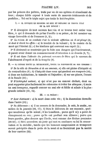 PSAUME LIV.                                         501
p a r les princes des prêtres, trahi p a r u n de ses apôtres et abandonné d e
tous ; chaque fidèle exposé à toute sorte de mauvais traitements et de
perfidies... Tel est le triple sujet que traite le Roi-Prophète.
         I. —   IL INVOQUE LE SECOURS DE DIEU ET DÉPLORE LE TRISTE ÉTAT
                                 OU IL EST RÉDUIT t

  1° Il désespère de tout secours h u m a i n et se tourne tout entier vers
Dieu, à qui il d e m a n d e de prêter l'oreille à sa p r i è r e , de lui montrer u n
visage favorable et de l'exaucer (1, 2) ;
                                                                                     1
     2° La raison   de sa conduite c'est la violente     affliction   où il est plonge (3),
 et dont il décrit les effets : a) le trouble de la volonté ; b) la crainte de la
 m o r t qui l'étrcint (4) ; c) les ténèbres qui couvrent son esprit   ;
   3° Il désirerait se soustraire p a r la fuite aux dangers qui l'environnent,
et paraît avoir donné u n commencement d'exécution à ce dessein (0, 7) ;
   4° Il est dans l'attente d u puissant secours de Dieu qui le sauvera d e
l'abattement d'esprit et de la tempête (8).
IL   — IL EXPOSE TOUTE LA MÉCHANCETÉ, TOUTE LA PERVERSITÉ DE SES ENNEMIS *.

   1° De la ville de Jérusalem et de ses ennemis, a) elle est pleine d'iniquité et
de contradiction (9) ; b) d'iniquité dans ceux qui gardent ses remparts (10) ;
c) dans ses habitations, le tumulte et l'injustice ; d) sur ses places, l'usure
et la fraude (H) ;
   2° D'Achitophel surtout, a) qui n'est pas u n ennemi déclaré, dont on
peut supporter plus facilement les calomnies et éviter les attaques ; b) mais
u n ami trompeur, regardé comme un ami sûr et fidèle et admis à la plus •
grande intimité (13, 14).
                                  III.   — IL PRÉDIT :

   t° Leur châtiment : a) la mort dans cette vio ; b) la damnation éternelle
d a n s l'autre (15) ;
   2° Sa délivrance : a) il ne cessera do la demander, le soir, le m a t i n , a u
milieu de la journée (16, 17); b) Dieu le délivrera de ses e n n e m i s , quel-
que n o m b r e u x qu'ils soient ; il les humiliera, parce qu'il n'y a point de
changement en eux ; parce qu'ils ont profané son alliance ; parce quo
leurs p a r o l e s , plus douces que l'huile, sont comme des flèches perçantes
(18-21) ; c) Dieu accordera au juste qui met sa confiance en lui la conser-
vation et la stabilité, tandis que les h o m m e s sanguinaires et trompeurs
seront précipités dans le puits de la mort et ne fourniront pas la moitié
de leur carrière (22).
 