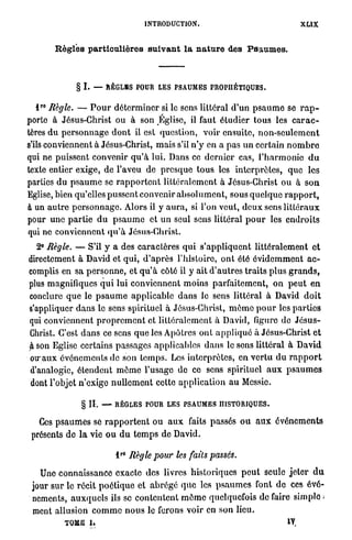 INTRODUCTION.                                         XLIX

          R è g l e s particulières s u i v a n t l a nature des P s a u m e s .



                 § I. —    RÈGLES POUR LES PSAUMES PROPHÉTIQUES.

    r 0
   l Règle. — P o u r d é t e r m i n e r si le sens littéral d'un p s a u m e se r a p -
porte à Jésus-Christ ou à son Église, il faut étudier t o u s les c a r a c -
tères du p e r s o n n a g e d o n t il est question, voir ensuite, n o n - s e u l e m e n t
s'ils conviennent à Jésus-Christ, mais s'il n ' y en a pas un certain n o m b r e
qui ne puissent convenir q u ' à lui. Dans ce d e r n i e r cas, l ' h a r m o n i e d u
texte entier exige, de l'aveu de presque t o u s les interprètes, q u e les
parties d u p s a u m e se r a p p o r t e n t littéralement à Jésus-Christ ou à s o n
Eglise, bien qu'elles pussent convenir a b s o l u m e n t , sous q u e l q u e r a p p o r t ,
à un a u t r e p e r s o n n a g e . Alors il y a u r a , si l'on veut, d e u x sens l i t t é r a u x
pour une p a r t i e d u p s a u m e et u n seul sens littéral p o u r les e n d r o i t s
qui ne conviennent q u ' à Jésus-Christ.
  2° Règle. — S'il y a des caractères q u i s ' a p p l i q u e n t littéralement et
directement à David et qui, d ' a p r è s l'histoire, ont été é v i d e m m e n t a c -
complis en sa p e r s o n n e , et q u ' à côté il y ait d ' a u t r e s traits plus g r a n d s ,
plus magnifiques q u i lui conviennent moins parfaitement, on p e u t en
conclure q u e le p s a u m e applicable d a n s le sens littéral à David d o i t
s'appliquer d a n s le sens spirituel à Jésus-Christ, m ê m e p o u r les p a r t i e s
qui conviennent p r o p r e m e n t et littéralement à David, figure de J é s u s -
Christ. C'est d a n s ce sens q u e les Apôtres ont a p p l i q u é à Jésus-Christ et
$ son Eglise certains passages applicables d a n s le sens littéral à David
o u a u x événements de son t e m p s . Les interprètes, en v e r t u d u r a p p o r t
d'analogie, étendent m ê m e l'usage de ce sens spirituel a u x p s a u m e s
 dont l'objet n'exige n u l l e m e n t cette a p p l i c a t i o n a u Messie.

                  § II.   —   RÈGLES POUR LES PSAUMES HISTORIQUES.

    Ces p s a u m e s se r a p p o r t e n t o u a u x faits passés o u a u x événements
 présents de l a vie o u d u t e m p s d e David.

                                  r0
                              l        Règle pour les faits      passés.

   Une connaissance exacte des livres historiques p e u t seule j e t e r d u
 jour sur le récit p o é t i q u e et a b r é g é q u e les p s a u m e s font do ces évé-
 nements, a u x q u e l s ils se contentent m ô m e quelquefois de faire simple >
 ment allusion c o m m e n o u s le ferons voir en son lieu.
             TOME i.                                                                       IV,
 