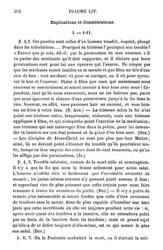 PSAUME LIV.

                               Explications et Considérations.

                                                  I. — 1-11.

     f. 1,3. Ces p a r o l e s sont celles d ' u n h o m m e t r o u b l é , i n q u i e t , plongé
 d a n s les t r i b u l a t i o n s . . . P o u r q u o i sa t r i s t e s s e ? p o u r q u o i son t r o u b l e ?
 « E x e r c é q u e j e suis, d i t - i l , p a r la p e r s é c u t i o n de m e s e n n e m i s . » Il
va p a r l e r des m é c h a n t s qu'il doit s u p p o r t e r , et il déclare que leurs
persécutions sont p o u r lui une é p r e u v e q u i l'exerce. Ne croyez pas
q u e les m é c h a n t s soient inutiles en ce m o n d e et q u e Dieu n e tire d'eux
rien de b o n : t o u t m é c h a n t vit p o u r se corriger, ou il vit p o u r é p r o u -
ver le b o n et l'exercer. Plaise à Dieu q u e ceux q u i m a i n t e n a n t nous
e x e r c e n t se convertissent et soient exercés à l e u r t o u r avec nous ! Ce-
p e n d a n t , t a n t qu'ils n o u s e x e r c e r o n t , n o u s ne les h a ï r o n s p a s , parce
q u e nous i g n o r o n s si c h a c u n d'eux p e r s é v é r e r a j u s q u ' à la fin dans le
vice. S o u v e n t , en effet, vous paraissez h a ï r u n e n n e m i , et vous haïs-
sez u n frère à v o t r e insu. ( S . AUG.) — L a tristesse selon la foi n'est
p o i n t u n e tristesse oisive, l a n g u i s s a n t e , e n d o r m i e , mais u n e tristesse
a p p l i q u é e à Dieu, et q u i n ' e m p ê c h e p o i n t l'exercice de' la m é d i t a t i o n ;
u n e tristesse qui sait i n t e r r o g e r Dieu d a n s la p r i è r e , p o u r lui d e m a n -
d e r la l u m i è r e s u r son é t a t p r é s e n t et la g r â c e d'en bien u s e r . ( D U G . )
— Les disciples de Jésus-Christ ne sont pas plus q u e l e u r Maître ;
ainsi, ils ne d o i v e n t p o i n t s ' é t o n n e r d u t r o u b l e qu'ils p o u r r a i e n t sen-
tir, l o r s q u ' o n l e u r i m p u t e des crimes d o n t ils s o n t i n n o c e n t s , ou qu'on
les afflige p a r des p e r s é c u t i o n s . ( I D . )
     y . A, 5. T r o u b l e s a l u t a i r e , c r a i n t e d e la m o r t utile et a v a n t a g e u s e .
 Il n'y a q u e la foi q u i nous la d o n n e u t i l e m e n t p o u r n o t r e salut.
L ' h o m m e n'oublie rien si facilement quo l'inévitable nécessité do
 m o u r i r ; les j u s t e s m ê m e s s o u v e n t n ' y p e n s e n t p o i n t c o m m e il f a u t ;
 et c e p e n d a n t rien de p l u s p u i s s a n t q u e cette c r a i n t e p o u r n o u s faire
r e n o n c e r à toutes les occasions du p é c h é . (DUG.) — Il n ' y a g u è r e de
crainte plus r a i s o n n a b l e ni m i e u x fondée q u e celle d ' ê t r e e n v i r o n n é
de ténèbres sans le savoir. Rien de plus c a p a b l e d ' h u m i l i e r u n e â m e
j u s t e q u e celte i n c e r t i t u d e où elle est toujours p e n d a n t cette vie : si,
a p r è s avoir passé des t é n è b r e s à la l u m i è r e , elle n e r e t o m b e r a point
p a r sa faute de la l u m i è r e d a n s les t é n è b r e s ; mais ce g r a n d sujet
q u ' e l l e a de se défier toujours d'elle-même, est ce q u i a s s u r e le plus
son s a l u t . ( D U G . )
   y . G, 7. Ou le P s a l m i s t e souhaitait la m o r t , ou il désirait la soli-
 