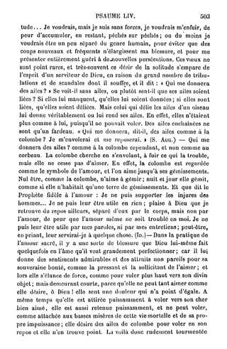 PSAUME L I V .                                            503
    t u d e . . . J e v o u d r a i s , mais j e suis sans forces, j e v o u d r a i s m'enfuir, d e
    p e u r d ' a c c u m u l e r , en r e s t a n t , péchés s u r péchés ; ou du moins j e
    v o u d r a i s ê t r e un peu s é p a r é du g e n r e h u m a i n , p o u r éviter q u e des
    coups n o u v e a u x et fréquents n'élargissent m a blessure, et p o u r m e
   p r é s e n t e r e n t i è r e m e n t g u é r i à dc-nouvelles persécutions. Ces v œ u x n e
   sont p o i n t r a r e s , et très-souvent ce désir de la solitude s ' e m p a r e d e
   l'esprit d'un serviteur de Dieu, en raison du g r a n d n o m b r e de t r i b u -
   lations et de scandales d o n t il souffre, et il dit : « Qui me d o n n e r a
   des a i l e s ? » Se voit-il sans ailes, ou p l u t ô t sent-il q u e ses ailes soient
  l i é e s ? Si elles lui m a n q u e n t , qu'elles lui soient d o n n é e s ; si elles s o n t
  liées, qu'elles soient déliées. Mais celui qui délie les ailes d ' u n oiseau
  lui d o n n e v é r i t a b l e m e n t ou lui rend ses ailes. E n effet, elles n ' é t a i e n t
  p l u s c o m m e à lui, puisqu'il ne p o u v a i t voler. Des ailes enchaînées ne
  sont q u ' u n f a r d e a u . « Qui m e d o n n e r a , dit-il, des ailes c o m m e à la
  colombe ? J e m ' e n v o l e r a i et me reposerai. » (S. A U G . ) — Qui m e
  d o n n e r a des ailes ? c o m m e à la colombe c e p e n d a n t , et n o n c o m m e a u
  c o r b e a u . L a colombe c h e r c h e en s'envolant, à fuir ce q u i la t r o u b l e ,
  mais elle ne cesse p a s d ' a i m e r . E n effet, l a c o l o m b e est r e g a r d é e
  c o m m e le symbole de l ' a m o u r , et l'on a i m e j u s q u ' à ses g é m i s s e m e n t s .
  Nul ê t r e , c o m m e l a c o l o m b e , n ' a i m e à g é m i r ; n u i t et j o u r elle g é m i t ,
  c o m m e si elle n ' h a b i t a i t q u ' u n e t e r r e de g é m i s s e m e n t s . E t q u e dit le
 P r o p h è t e fidèle à l ' a m o u r : J e ne puis s u p p o r t e r les injures des
 h o m m e s . . . J e ne puis l e u r ê t r e utile en rien ; plaise à Dieu q u e j e
 r e t r o u v e du repos ailleurs, s é p a r é d ' e u x p a r le c o r p s , mais non p a r
 l ' a m o u r , de p e u r q u e l ' a m o u r m ê m e n e soit t r o u b l é en m o i . J e n e
 puis leur ê t r e utile p a r mes p a r o l e s , ni p a r mes e n t r e t i e n s ; p e u t - ê t r e ,
 en p r i a n t , l e u r servirai-je à q u e l q u e chose. (ID.)— D a n s l a p r a t i q u e d e
l ' a m o u r s a c r é , il y a u n e s o r t e de blessure q u e Dieu l u i - m ê m e fait
quelquefois en l ' â m e qu'il veut g r a n d e m e n t p e r f e c t i o n n e r ; c a r il lui
d o n n e des s e n t i m e n t s a d m i r a b l e s et des a t t r a i t s n o n p a r e i l s p o u r sa
s o u v e r a i n e b o n t é , c o m m e la p r e s s a n t et la sollicitant de l ' a i m e r ; e t
lors elle s'élance d e force, c o m m e p o u r voler plus h a u t vers son divin
objet ; mais d e m e u r a n t c o u r t e , p a r c e qu'elle ne p e u t t a n t a i m e r c o m m e
elle désire, ô Dieu ! elle sent une d o u l e u r qui n ' a p o i n t d ' é g a l e . A
m ê m e t e m p s qu'elle est a t t i r é e p u i s s a m m e n t à voler v e r s son c h e r
bien a i m é , elle est aussi r e t e n u e p u i s s a m m e n t , et n e p e u t voler,
c o m m e a t t a c h é e a u x basses misères de cette vie m o r t e l l e et d e sa p r o -
p r e impuissance ; elle désire des ailes d e c o l o m b e p o u r voler en son
r e p o s et elle n'en trouve p o i n t . La voilà d o n c r u d e m e n t t o u r m e n t é e
 