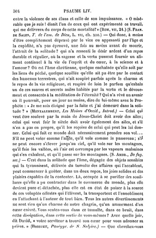 50 i                                    PSAUME LIV.

 e n t r e la violence de ses élans et celle de son i m p u i s s a n c e . « O misé-
 r a b l e que j e suis ! disait P u n de ceux q u i o n t e x p é r i m e n t é ce travail,
 qui me délivrera d u corps de cette m o r t a l i t é ? » ( R O M , V U , 2 4 . ) ( S . F R A N .
 DE S A L E S , T. de l'am.           de Dieu, L . v u , ch. xni.) — Qui d o n c , à moins
 d'être c o m p l è t e m e n t d é p r a v é p a r le vice ou a p p e s a n t i p a r l'âge et
la c u p i d i t é , n ' a p a s é p r o u v é , u n e fois au m o i n s a v a n t d e mourir,
l ' a t t r a i t de la solitude ? qui n ' a ressenti le désir a r d e n t d'un repos
d u r a b l e et r é g u l i e r , où la sagesse et la v e r t u p u s s e n t fournir u n ali-
m e n t continuel à la vie de l'esprit et du c œ u r , à la science et à
l ' a m o u r ? Où est l ' â m e c h r é t i e n n e , q u e l q u e e n c h a î n é e qu'elle soit par
les liens du p é c h é , q u e l q u e souillée qu'elle ait p u ê t r e p a r le contact
des bassesses t e r r e s t r e s , qui n ' a i t soupiré parfois a p r è s le c h a r m e et
le repos de la vie religieuse, et respiré de loin le p a r f u m qu'exhale
u n de ces suaves et secrets asiles h a b i t é s p a r la v e r t u et le dévoue-
m e n t et consacrés à la m é d i t a t i o n de l ' é t e r n i t é ? Qui n ' a rêvé u n avenir
où il p o u r r a i t , p o u r u n j o u r au m o i n s , dire d e l u i - m ê m e avec le P r o -
p h è t e : « J e m e suis éloigné p a r la fuite et j ' a i d e m e u r é d a n s la soli-
t u d e ? » ( M O N T A L E M B E R T , Les Moines d'Occid., Introd.)                    — Celui qui
v e u t être soulevé p a r la m a i n de J é s u s - C h r i s t doit avoir des a i l e s ;
celui qui v e u t fuir le siècle doit avoir é g a l e m e n t des ailes, et s'il
n ' e n a p a s en p r o p r e , qu'il les reçoive de celui qui p e u t les lui d o n -
n e r . Celui q u i fuit ce m o n d e doit n é c e s s a i r e m e n t p r e n d r e son v o l . . .
S'il ne p e u t voler c o m m e l'aigle, qu'il vole c o m m e le p a s s e r e a u ; s'il
ne p e u t e n c o r e s'élever j u s q u ' a u ciel, qu'il vole sur les m o n t a g n e s ,
qu'il fuie les vallées, où l'air est c o r r o m p u p a r les v a p e u r s malsaines
qui s'en e x h a l e n t , et qu'il passe sur les m o n t a g n e s . ( S . A M B R . , De fug.
sec.) — C'est d a n s la solitude q u e l ' â m e , d é g a g é e des objets sensibles
q u i la t y r a n n i s e n t , délivrée du t u m u l t e des affaires q u i l'accablent,
p e u t c o m m e n c e r à g o û t e r , d a n s un d o u x r e p o s , les joies solides et des
plaisirs capables de la c o n t e n t e r . Là, occupée à se purifier des souil-
lures qu'elle a pu c o n t r a c t e r d a n s le c o m m e r c e du m o n d e , plus elle
devient p u r e cl d é t a c h é e , p l u s elle est en é t a t de p u i s e r à la source
de ces v o l u p t é s célestes qui l'élôvent, la t r a n s p o r t e n t et l'ennoblissent
en f a t l a c h a n t à l ' a u t e u r de t o u t bien. T o u s les a u t r e s divertissements
n e sont rien q u ' u n c h a r m e de n o t r e c h a g r i n , q u ' u n a m u s e m e n t d'un
c œ u r e n i v r é . Vous sentez-vous d a n s ce t u m u l t e , d a n s ce b r u i t , dans
c e t t e dissipation, d a n s cette sortie de v o u s - m ê m e s ? Avec quelle joie,
dit D a v i d , « v o t r e serviteur a trouvé son c œ u r p o u r vous adresser sa
p r i è r e . » ( D O S S U E T , Panrt/gr.      de S. Sulpicc.)          — Que cherchez-vous
 