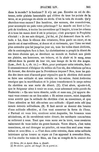 PSAUME LIV.                                                 505

d a n s le m o n d e ? le b o n h e u r ? Il n ' y est p a s . Ecoulez ce cri de d é -
tresse, cette p l a i n t e l a m e n t a b l e qui s'élève de tous les p o i n t s de l a
t e r r e , et se p r o l o n g e de siècle en siècle. C'est la voix du m o n d e . Q u ' y
cherchez-vous encore ? Des l u m i è r e s , des secours, des consolations,
p o u r a c c o m p l i r e n p a i x v o t r e p è l e r i n a g e ? L e m o n d e est livré à l ' e s -
p r i t de t é n è b r e s , à t o u t e s les convoitises qu'il inspire, à tous les c r i m e s
et à tous les m a u x dont il est le p r i n c i p e ; c'est p o u r q u o i le P r o p h è t e
s'écriait : « J e me suis éloigné, j ' a i fui, et j ' a i d e m e u r é d a n s la soli-
t u d e . » L à , d a n s le silence des c r é a t u r e s , Dieu p a r l e a u c œ u r , et s a
p a r o l e est si merveilleuse, si d o u c e et si r a v i s s a n t e , q u e l'âme ne v e u t
p l u s e n t e n d r e q u e lui j u s q u ' a u j o u r où, tous les voiles é t a n t d é c h i r é s ,
elle le c o n t e m p l e r a face à face. Le christianisme a p e u p l é le désert d e
ces â m e s choisies q u i , se d é r o b a n t au m o n d e et foulant a u x p i e d s
ses plaisirs, ses h o n n e u r s , ses trésors, et la c h a i r et le s a n g , n o u s
offrent d a n s la p u r e t é de l e u r vie, u n e i m a g e d e la vie des Anges.
( L A M . , Imit. L . i, ch. xx.) — Mais, p o u r p r a t i q u e r cette r e t r a i t e , f a u t -
il n é c e s s a i r e m e n t s'éloigner du milieu où l'on vit, des r e l a t i o n s q u ' o n a
dû former, des devoirs q u e l a P r o v i d e n c e i m p o s e ? Non, tous les g u i -
des des â m e s sont d'accord p o u r r é p o n d r e q u e le c h r é t i e n doit savoir
se faire u n e solitude et u n e r e t r a i t e e n l u i - m ê m e . S a i n t Ambroise
enseigne q u e la mortification et le j e û n e t r a n s f o r m e n t le corps m ê m e
du chrétien en u n e sorte de désert. ( 1 ) . C'est a l o r s , a j o u t e - t - i l ,
q u e le S e i g n e u r a i m e à venir en n o u s , nous a d r e s s a n t cette parole d u
P s a l m i s t e : « E n u n e t e r r e d é s e r t e , a r i d e et s a n s eau, j ' a i a p p a r u de-
v a n t vous c o m m e en un lieu saint. » E t m i e u x e n c o r e , s a i n t A u g u s t i n
n o u s a v e r t i t q u e la solitude du c h r é t i e n c'est sa conscience, et q u e
l ' â m e a t t e n t i v e se fait elle-même u n e solitude : Gignit enim sibi ipsa
mentis intentio solitudinem. (2). Il faut savoir se d o n n e r des h e u r e s
d ' u n e s o l i t u d e effective, si l'on veut conserver la force de P â m e .
 « P a r t o u t où vous irez, c o n t i n u e s a i n t A u g u s t i n , les h o m m e s vous
a t t e i n d r o n t , et ils e n v a h i r o n t votre d é s e r t ; les m é c h a n t s e u x - m ê m e s
se m ê l e r o n t à vous. T a n t q u e vous serez sur la terre, vous essaierez
v a i n e m e n t de vous isoler du g e n r e h u m a i n . Votre d é s e r t , c'est v o t r e
conscience, où n u l é t r a n g e r ne p é n è t r e , où vous êtes seul avec v o u s -
m ê m e et avec Dieu. » — C'est d a n s cette r e t r a i t e , d a n s cette solitude
i n t é r i e u r e q u ' o n t r o u v e ce r e p o s où l'on a p p r e n d à c o n n a î t r e Dieu,
où l'on étudie les voies de Dieu, où l'on se r e m p l i t d e la c r a i n t e des

   (1) Serm. fer. u Ajiost. Dom. H. Quadr.
   (2) De divers, tju.rsl. ad Simpl. lib. u qu<v&t. iv.
 