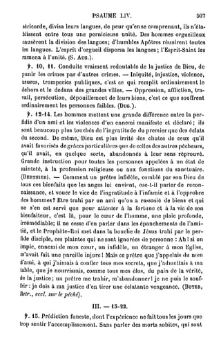 PSAUME LIV.                                                 507

 séricorde, divisa l e u r s l a n g u e s , de p e u r q u ' e n se c o m p r e n a n t , ils n ' é t a -
 blissent e n t r e tous u n e pernicieuse u n i t é . Des h o m m e s o r g u e i l l e u x
 causèrent la division des l a n g u e s ; d ' h u m b l e s Apôtres r é u n i r e n t t o u t e s
 les l a n g u e s . L ' e s p r i t d'orgueil dispersa les l a n g u e s ; l'Esprit-Saint les
 ramena à l ' u n i t é . (S. A U G . ) .
   f. 1 0 , 1 1 . C o n d u i t e v r a i m e n t r e d o u t a b l e de la justice de Dieu, d e
 punir les crimes p a r d ' a u t r e s c r i m e s . — I n i q u i t é , injustice, violence,
 usures, t r o m p e r i e s p u b l i q u e s , c'est ce q u i r e m p l i t o r d i n a i r e m e n t le
 dehors et le d e d a n s des g r a n d e s villes. — Oppression, affliction, t r a -
 vail, p e r s é c u t i o n , d é p o u i l l e m e u t de l e u r s b i e n s , c'est ce q u e souffrent
 ordinairement les p e r s o n n e s faibles. ( D U G . ) .
     y . 1 2 - 1 4 . Les h o m m e s m e t t e n t u n e g r a n d e différence e n t r e la p e r -
 fidie d ' u n a m i et les violences d ' u n e n n e m i manifeste et d é c l a r é ; ils
 sont b e a u c o u p plus t o u c h é s de l ' i n g r a t i t u d e du p r e m i e r q u e des éclats
 du second. De m ê m e , Dieu est plus irrité des c h u t e s de ceux q u ' i l
 avait favorisés de g r â c e s particulières q u e de celles des a u t r e s p é c h e u r s ,
 qu'il a v a i t , en q u e l q u e s o r t e , a b a n d o n n é s à l e u r sens r é p r o u v é .
 Grande i n s t r u c t i o n p o u r toutes les p e r s o n n e s a p p e l é e s à u n é t a t de
 sainteté, à la profession religieuse ou a u x fonctions d u s a n c t u a i r e .
 ( B E R T I I I E R ) , — C o m m e n t u n p r ê t r e infidèle, c o m b l é p a r son Dieu de
 tous ces bienfaits q u e les a n g e s lui envient, ose-t-il p a r l e r de r e c o n -
 naissance, et v o u e r le vice de l ' i n g r a t i t u d e à l'infamie et à l ' o p p r o b r e
des h o m m e s ? E t r e t r a h i p a r un a m i q u ' o n a rassasié de biens et qui
ne s'en est servi q u e p o u r a t t e n t e r à la fortune et à Ja vie d e son
bienfaiteur, c'est là, p o u r le c œ u r de l ' h o m m e , u n e plaie p r o f o n d e ,
irrémédiable; il n e cesse d'en p a r l e r d a n s les é p a n c h e m e n l s d e l ' a m i -
tié, et le P r o p h è t e - R o i m e t d a n s la b o u c h e de J é s u s t r a h i p a r le p e r -
fide disciple, ces p l a i n t e s q u i n e sont ignorées île p e r s o n n e : Ah 1 si un
impie, e n n e m i d e m o n c œ u r , u n infidèle, u n é t r a n g e r à m o n Eglise,
m'avait fait u n e pareille injure 1 Mais ce p r ê t r e q u e j ' a p p e l a i s du nom
d'ami, à qui j ' a i m a i s à confier tous mes secrets, q u e j ' a d m e t t a i s à m a
table, q u e j e n o u r r i s s a i s , c o m m e tous mes élus, du pain de la vérité,
de la j u s t i c e ; u n p r ê t r e m e t r a h i r , m ' a b a n d o n n e r I j e ne puis le souf-
frir : j e dois à m a j u s t i c e d'en tirer u n e é c l a t a n t e v e n g e a n c e . ( B O Y E R ,
Uetr., eccl. sur le péché).

                                         III.   —    15-22.

  y . 1 5 . Prédiction funeste, d o n t l'expérience ne fait tous les j o u r s que
trop sentir l'accomplissement. S a n s p a r l e r des m o r t s subites, qui sont
 