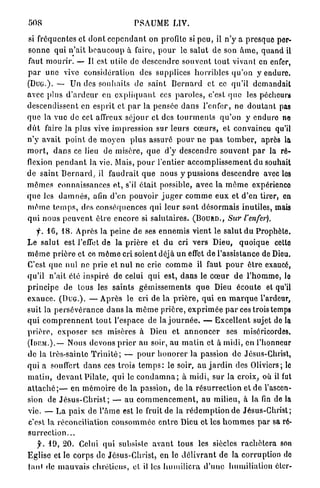 508                                        PSAUME LIV.

si fréquentes et d o n t c e p e n d a n t on profile si p e u , il n'y a presque per-
s o n n e qui n ' a i t b e a u c o u p à faire, p o u r le s a l u t de son â m e , q u a n d il
faut m o u r i r . — Il est utile de d e s c e n d r e s o u v e n t t o u t vivant en enfer,
p a r une vive considération des supplices h o r r i b l e s q u ' o n y enduro.
( D U G . ) . — Un des s o u h a i t s de saint B e r n a r d et ce qu'il demandait
avec plus d ' a r d e u r en e x p l i q u a n t ces p a r o l e s , c'est q u e les pécheurs
descendissent en e s p r i t et p a r la pensée d a n s l'enfer, n e d o u t a n t pas
q u e la vue de cet affreux séjour et des t o u r m e n t s q u ' o n y enduro ne
d û t faire la plus vive i m p r e s s i o n sur leurs c œ u r s , et convaincu qu'il
n ' y avait p o i n t de m o y e n p l u s assuré p o u r n e p a s t o m b e r , après la
m o r t , d a n s ce lieu de misère, q u e d'y d e s c e n d r e souvent p a r la ré-
flexion p e n d a n t la vie. Mais, p o u r l'entier a c c o m p l i s s e m e n t du souhait
d e s a i n t B e r n a r d , il f a u d r a i t q u e nous y pussions d e s c e n d r e avec les
m ê m e s connaissances et, s'il é t a i t possible, avec la m ô m e expérience
q u e les d a m n é s , afin d'en pouvoir j u g e r c o m m e e u x et d'en tirer, en
m ô m e t e m p s , des c o n s é q u e n c e s qui l e u r s o n t d é s o r m a i s inutiles, mais
q u i n o u s p e u v e n t ê t r e encore si s a l u t a i r e s . ( B O U R D . , Sur l'enfer).
     y . 16, 18. Après la peine de ses e n n e m i s vient le salut du Prophète.
Le s a l u t est l'effet de la p r i è r e et d u cri vers Dieu, q u o i q u e cetto
m ê m e p r i è r e et ce m ê m e cri soient déjà u n effet de l'assistance de Dieu.
C'est q u e nul n e prie et n u l ne crie c o m m e il faut p o u r ê t r e exaucé,
qu'il n'ait clé inspiré de celui q u i est, dans le c œ u r d e l ' h o m m e , lo
p r i n c i p e de tous les s a i n t s g é m i s s e m e n t s q u e Dieu é c o u t e et qu'il
e x a u c e . ( D U G . ) . — A p r è s le cri de la p r i è r e , q u i e n m a r q u e l'ardeur,
suit la p e r s é v é r a n c e d a n s la m ê m e p r i è r e , e x p r i m é e p a r ces trois temps
q u i c o m p r e n n e n t t o u t l'espace de la j o u r n é e . — Excellent sujet de la
p r i è r e , e x p o s e r ses misères à Dieu et a n n o n c e r ses miséricordes.
(IonM.).— Nous devons p r i e r au soir, au m a t i n et à midi, en l'honneur
de la très-sainte T r i n i t é ; — p o u r h o n o r e r la passion de Jésus-Christ,
qui a souffert d a n s ces trois t e m p s : le soir, a u j a r d i n des Oliviers; le
m a t i n , d e v a n t P i l a t e , q u i le c o n d a m n a ; à midi, s u r la croix, où il fut
a t t a c h é ; — en m é m o i r e de la passion, de l a r é s u r r e c t i o n et de l'ascen-
sion de J é s u s - C h r i s t ; — a u c o m m e n c e m e n t , au milieu, à la fin de la
vie. — L a p a i x de l ' â m e est le fruit de la r é d e m p t i o n de Jésus-Christ;
c'est la réconciliation c o n s o m m é e e n t r e Dieu et les h o m m e s p a r sa ré-
surrection...
   f. 19, 20. Celui qui subsiste a v a n t tous les siècles r a c h è t e r a son
Eglise et le c o r p s de Jésus-Christ, en le d é l i v r a n t de la corruption do
|an» de m a u v a i s c h r é t i e n s , et il les h u m i l i e r a d ' u n e h u m i l i a t i o n éter-
 