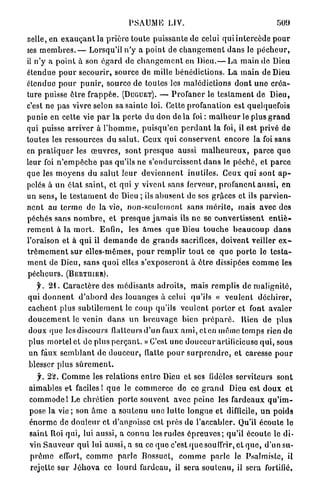 PSAUME J J V .

nelle, en e x a u ç a n t la p r i è r e toute puissante de celui q u i i n t e r c è d e p o u r
ses m e m b r e s . — Lorsqu'il n ' y a p o i n t de c h a n g e m e n t d a n s le p é c h e u r ,
il n ' y a p o i n t à son é g a r d de c h a n g e m e n t en Dieu.— L a m a i n de Dieu
étendue p o u r secourir, source d e mille b é n é d i c t i o n s . L a main de Dieu
étendue p o u r p u n i r , source de toutes les malédictions d o n t u n e c r é a -
ture puisse ê t r e f r a p p é e . (DUGUET). — P r o f a n e r le t e s t a m e n t de Dieu,
c'est ne pas vivre selon sa sainte loi. Cette profanation est quelquefois
punie en cette vie p a r l a p e r t e du don d e l à foi : m a l h e u r le plus g r a n d
qui puisse a r r i v e r à l ' h o m m e , p u i s q u ' e n p e r d a n t la foi, il est privé de
toutes les ressources d u salut. Ceux q u i c o n s e r v e n t encore la foi sans
en p r a t i q u e r les œ u v r e s , sont p r e s q u e aussi m a l h e u r e u x , p a r c e q u e
leur foi n ' e m p ê c h e p a s qu'ils ne s'endurcissent d a n s le p é c h é , et p a r c e
que les m o y e n s du s a l u t l e u r d e v i e n n e n t inutiles. Ceux qui sont a p -
pelés à u n é t a t s a i n t , et qui y vivent sans ferveur, p r o f a n e n t aussi, en
un sens, le t e s t a m e n t de Dieu ; ils a b u s e n t de ses grâces et ils p a r v i e n -
n e n t au t e r m e do la vie, n o n - s c u i c m c n l sans m é r i t e , mais avec des
péchés s a n s n o m b r e , et p r e s q u e j a m a i s Us n e se convertissent e n t i è -
r e m e n t à la m o r t . Enfin, les â m e s q u e Dieu t o u c h e b e a u c o u p d a n s
l'oraison et à q u i il d e m a n d e de g r a n d s sacrifices, doivent veiller e x -
t r ê m e m e n t s u r elles-mêmes, p o u r r e m p l i r t o u t ce q u e p o r t e lo t e s t a -
m e n t de Dieu, sans q u o i elles s'exposeront à ê t r e dissipées c o m m e les
pécheurs. (BERTIIIER).
    y . 2 1 . C a r a c t è r e des médisants a d r o i t s , m a i s r e m p l i s de m a l i g n i t é ,
qui d o n n e n t d ' a b o r d des l o u a n g e s à celui qu'ils « v e u l e n t d é c h i r e r ,
c a c h e n t plus s u b t i l e m e n t le coup qu'ils v e u l e n t p o r t e r et font a v a l e r
d o u c e m e n t le venin d a n s u n b r e u v a g e bien p r é p a r é . Rien de p l u s
doux que les discours flatteurs d'un faux a m i , cl en même t e m p s rien d e
plus mortel et de plus p e r ç a n t . » C'est une d o u c e u r artificieuse q u i , sous
un faux s e m b l a n t de d o u c e u r , flatte p o u r s u r p r e n d r e , et caresse p o u r
blesser plus s û r e m e n t .
    y. 2'sî. C o m m e les relations e n t r e Dieu et ses fidèles serviteurs sont
a i m a b l e s et faciles I q u e le c o m m e r c e de ce g r a n d Dieu est d o u x et
c o m m o d e 1 Le c h r é t i e n p o r t e souvent avec p e i n e les f a r d e a u x q u ' i m -
pose la vie ; son â m e a soutenu u n e l u t t e longue et difficile, u n poids
é n o r m e de d o u l e u r et d'angoisse est p r è s de l'accabler. Qu'il écoute le
saint Roi qui, lui aussi, a c o n n u les r u d e s é p r e u v e s ; qu'il écoute le di-
vin S a u v e u r q u i lui aussi, a su ce q u e c'est q u e souffrir, e t q u e , d'un su-
p r ê m e effort, c o m m e p a r l e Bossuet, c o m m e p a r l e le Psalmiste, il
rejette s u r J é h o v a ce lourd fardeau, il sera s o u t e n u , il sera fortifié.
 