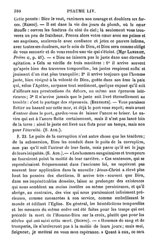 510                                         PSAUME LIV.

  Cette pensée : Dieu le v e u t , r a n i m e r a son c o u r a g e et d o u b l e r a ses for-
  ces. (RENDU). — Il est d a n s la vie des j o u r s d e p l o m b , où le cœur
  étouffe : o u v r e z les fenêtres du côté du ciel ; là s e u l e m e n t vous trou-
 verez un p e u de f r a î c h e u r . P r e n e z alors v o t r e c œ u r avec ses peines et
 ses angoisses, soulevez-le avec confiance et j e t e z ce p a u v r e infirme,
 avec toutes ses d o u l e u r s , s u r le sein de Dieu, et Dieu s e r a c o m m e obligé
 de vous secourir e t d e vous r e n d r e u n e vie q u i s'éteint. ( M g r LANDRIOT,
 Prière u , p . 4 1 ) . — « Dieu ne laissera p a s le j u s t e d a n s u n e éternelle
 a g i t a t i o n . » Cela se vérifie de trois m a n i è r e s : 1° il a r r i v e souvent
 q u ' a p r è s bien des t r a v e r s e s t e m p o r e l l e s , les j u s t e s r e s p i r e n t enfin' et
j o u i s s e n t d ' u n é l a t p l u s t r a n q u i l l e ; 2° il a r r i v e t o u j o u r s q u e l'homme
j u s t e , bien résigné à la volonté de Dieu, g o û t e d a n s son â m e la paix
qui, selon l ' A p ô t r e , s u r p a s s e t o u t s e n t i m e n t , q u e l q u e exposé qu'il soit
d'ailleurs a u x p e r s é c u t i o n s d u d e h o r s , ou m ô m e aux é p r e u v e s inté-
r i e u r e s ; 3° il n ' a r r i v e j a m a i s q u e le j u s t e soit livré é t e r n e l l e m e n t au
trouble : c'est le p a r t a g e des r é p r o u v é s . (BERTIIIER). — Vous paraissez
flotter au h a s a r d sur cette m e r , et déjà le p o r t vous reçoit; mais avant
d ' e n t r e r d a n s le p o r t , gardez-vous de laisser l ' a n c r e se briser. Le na-
vire qui est à l ' a n c r e flotte c e r t a i n e m e n t , m a i s il n ' e s t p a s lancé loin
de la t e r r e : ainsi le j u s t e est livré a u x flots p o u r u n t e m p s , mais non
pour l'éternité. (S. A U G . ) .
      y. 2 3 . Le p u i t s de la c o r r u p t i o n n'est a u t r e chose q u e les t é n è b r e s ;
 de la s u b m e r s i o n , Dieu les c o n d u i t d a n s le p u i t s de l a corruption,
 n o n pas qu'il soit l ' a u t e u r de l e u r faute, mais p a r c e qu'il est le juge
 de leurs i n i q u i t é s . (S. A U G . ) . — « L e s h o m m e s s a n g u i n a i r e s et t r o m p e u r s
 ne f o u r n i r o n t p o i n t la moitié de l e u r c a r r i è r e . » Ces s e n t e n c e s , q u i se
 r e p r o d u i s a i e n t f r é q u e m m e n t d a n s l ' a n c i e n n e loi, ne reçoivent pas
 souvent l e u r a p p l i c a t i o n d a n s la nouvelle : J é s u s - C h r i s t a élevé plus
 h a u t les pensées des c h r é t i e n s . Il a r r i v e t r è s - s o u v e n t q u e Dieu,
 d a n s ses i m p é n é t r a b l e s desseins, laisse se p r o l o n g e r des existences
qui nous s e m b l e n t a u moins inutiles ou m ô m e p e r n i c i e u s e s , et qu'il
a b r è g e , a u c o n t r a i r e , des vies q u i nous p a r a i s s a i e n t infiniment p r é -
cieuses, c o m m e consacrées à son service, c o m m e embellissant le
m o n d e et édifiant l'Eglise. E n g é n é r a l , les b é n é d i c t i o n s temporelles
et les menaces du m ê m e o r d r e o n t été faites p o u r les t e m p s qui ont
p r é c é d é la m o r t de l'Homme-Dicu sur la croix, p l u t ô t q u e p o u r les
siècles q u i ont suivi celle m o r t . ( R E N D U ) . — « H o m m e s de s a n g et do
t r o m p e r i e , ils n ' a r r i v e r o n t pas à l a moitié d e l e u r s j o u r s ; mais moi,
S e i g n e u r , j e m e t t r a i e n vous m o n e s p é r a n e e . » Q u a n t à e u x , ce sera
 