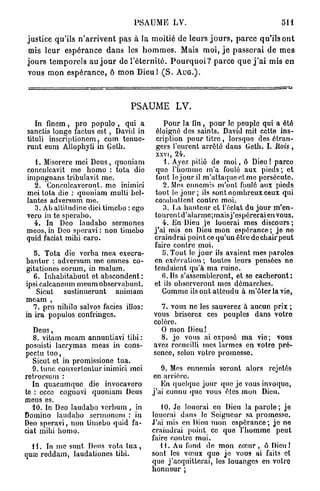 PSAUME LV.                                                    511

justice qu'ils n ' a r r i v e n t pas à la moitié de leurs j o u r s , p a r c e qu'ils o n t
 mis leur e s p é r a n c e d a n s les h o m m e s . Mais moi, j e p a s s e r a i de m e s
j o u r s t e m p o r e l s a u j o u r de l ' é t e r n i t é . P o u r q u o i ? p a r c e q u e j ' a i mis en
vous mon e s p é r a n c e , ô m o n D i e u l ( S . A U G . ) .



                                           PSAUME LV.
   In finem, pro populo , qui a                         Pour la fin, pour le peuple qui a été
sanctis longe factus est , David in                   éloigné des saints. David mit cette ins-
tituli inscriptionem, cum tenue-                      cription pour titre, lorsque des étran-
runt eum Allophyli in Geth.                           gers l'eurent arrêté dans Geth. L Rois,
                                                      xxvi, 24.
   1. Miserere mei Deus, quoniam                         1. Ayez pitié de m o i , ô Dieu! parce
conculcavit me homo : tota die                        quo l'hommo m'a foulé aux pieds; et
impugnans tribulavit me.                             tout le jour il m'attaque et mo persécute.
  2. Conculcaverunt. mo inimici                         2. Mes ennemis m'ont foulé aux pieds
mei tota die : quoniam multi bcl-                    tout le j o u r ; ils sont nombreux ceux qui
lantes adversum me.                                  combattent contre moi.
  3. Ab altiludinc dici timebo : ego                    3. La hauteur et l'éclat du jour m'en-
vero in te sperabo.                                  tourentd'alarme;maisj'espéreraienvous.
  4. In Deo laudabo sermones                            4. En Dieu je louerai mes discours ;
meos, in Deo speravi : non timebo                    j'ai mis en Dieu mon espérance; je no
quid faciat mihi caro.                               craindrai point ce qu'un être de chair peut
                                                     faire contre moi.
   5. Tota die verba mea execra-                        5. Tout le jour ils avaient mes paroles
bantur : adversum me omnes co-                       en exécration ; toutes leurs pensées ne
gita tiones eorum, in malum.                         tendaient qu'à ma ruine.
   6. Inhabitabunt et abscondent :                      6.11s s'assembleront, et se cacheront:
ipsi calcaneum meum observabunt.                     et ils observeront mes démarches.
    Sicut sustinuerunt animam                           Comme ils ont attendu à rn'ôterla vio,
meam ,
   7. pro nihilo salvos faciès illos:                  7. vous ne les sauverez à aucun prix ;
in ira populos confringes.                           vous briserez ces peuples dans votro
                                                     colère.
   Deus,                                               O mon Dieu!
   8. vitam meam annuntiavi tibi :                     8. jo vous ai exposé ma vio; vous
posuisti lacrymas meas in cons-                      avez recueilli mes larmes en votre pré-
pectu tuo,                                           sence, selon votro promesso.
   Sicut et in promissione tua.
   9. tune converfentur inimici moi                    9. Mes ennemis seront alors rejetés
retrorsuni :                                        on arrière.
   In quacumque die invocavero                         En quelque jour que jo vous invoquo,
te : ecce cognovi quoniam Deus                      j'ai connu quo vous êtes mon Dieu.
meus es.
  10. In Deo laudabo verbum, in                        10. Je louerai en Dieu la parole; je
Domino laudabo sermonem : in                        louerai dans le Seigneur sa promesso.
Deo speravi, non timebo quid fa-                    J'ai mis en Dieu mon espérance; je ne
ciat mihi homo.                                     craindrai point ce que l'hommo peut
                                                    faire contre moi.
  11. In me sunt Deus vota t u a ,                     H . Au fond de mon c œ u r , ô Dieu I
quœ reddam, laudationes tibi.                       sont les vœux quo je vous ai faits et
                                                    que j'acquitterai, les louanges en votro
                                                    honneur ;
 