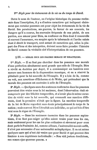 L                                        INTRODUCTION.


             m 0
         2         Règle pour les événements de la vie ou du temps de                 David.

     Outre le n o m de l ' a u t e u r , o u l'origine historique d u p s a u m e renfer-
m é e dans l'inscription, il y a d'autres caractères q u i i n d i q u e n t claire-
m e n t q u e certains p s a u m e s o n t p o u r objet les événements de l a vie de
David. Ses persécutions,, ses g u e r r e s , l a fureur de ses ennemis, les
d a n g e r s qu'il a c o u r u s , les souvenirs fréquents de son péché, de son
p a r d o n , son a m o u r p o u r Dieu, sa confiance en Dieu d o n t il renouvelle
si souvent l'assurance, ses soupirs a p r è s le t a b e r n a c l e et l ' a r c h e sainte
d o n t il décrit le t r a n s p o r t , sont a u t a n t de caractères qui, selon la p l u -
p a r t des P è r e s et des i n t e r p r è t e s , doivent n o u s faire p r e n d r e l'histoire
de David c o m m e la véritable clef d ' i n t e r p r é t a t i o n de ces p s a u m e s .


             § III.   —   RÈGLES POUR LES PSAUMES MORAUX E T DIDACTIQUES.

    ro
     l Règle. — Il ne faut pas c h e r c h e r d a n s les p s a u m e s u n e m o r a l e
d ' u n e perfection a b s o l u m e n t aussi g r a n d e q u e celle de l'Evangile. Dieu
a révélé sa d o c t r i n e p a r degré, il a c o m m u n i q u é ses lumières avec
m e s u r e a u x h o m m e s de la dispensation m o s a ï q u e , et en a réservé la
p l é n i t u d e p o u r la loi nouvelle de l'Evangile. Il y a loin de là, c o m m e
o n voit, a u x assertions d ' E i c h o r n n et de W e t t e , qui p r é t e n d e n t q u e la
m o r a l e des p s a u m e s est c o n t r a i r e à celle de l'Evangile.
     e
    2 Règle. — Quelques-unes des sentences renfermées d a n s les p s a u m e s
p o u v a i e n t être vraies sous l a loi ancienne, d o n t l'observation était r é -
compensée p a r des félicités temporelles, et n ' a v o i r plus le m ê m e carac-
tère de vérité sous la loi nouvelle, qui r e c o n n a î t u n e sanction diffé-
r e n t e , d o n t la p r e m i è r e n'était que l a figure. L a sanction temporelle
d e l a loi de Moïse r e g a r d a i t sans d o u t e p r i n c i p a l e m e n t le corps de la
n a t i o n ; m a i s souvent Dieu r e t e n d a i t a u x individus, ce q u i est loin d'être
v r a i sous le r è g n e de l'Evangile.
     3° Règle. — Dans les sentences énoncées d a n s les p s a u m e s sapien-
t i a u x , il n e faut p a s exiger qu'elles soient vraies p o u r t o u s les cas,
m a i s s e u l e m e n t p o u r les cas les plus ordinaires et s û r e m e n t p o u r ceux
d o n t p a r l e le P s a l m i s t e . Ici, c o m m e ailleurs, l'universalité m o r a l e suffit,
il n'est p a s nécessaire d ' u n e universalité m é t a p h y s i q u e . Il en est m ê m e
q u e l q u e s - u n e s q u i n ' o n t été vraies q u e p o u r David et q u i p e u v e n t être
limitées à son e x p é r i e n c e individuelle : « Non vidi j u s t u m derclictum,
n e c semen ejus q u œ r e n s p a n e m . »
 