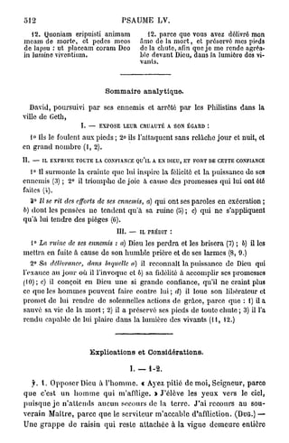5 1 2                                      PSAUME LV.

   12. Quoniam eripuisti animam                         12. parce que vous avez délivré mon
meam de morte, et pedes meos                        âme de la m o r t , et préservé mes pieds
de lapsu : ut placeam coram Deo                     d e l à chute, afin que j e me rende agréa-
in lumine vivcntium.                                ble devant Dieu, dans Ja lumière dos vi-
                                                    vants.



                                    Sommaire analytique.

  David, poursuivi p a r ses ennemis et arrêté p a r les Philistins dans la
ville de Geth,
                         L —     EXPOSE LEUR CRUAUTÉ A SON ÉGARD *.

  lo Ils le foulent aux pieds ; 2° ils l'attaquent sans relâche j o u r et nuit, et
en grand n o m b r e (I, 2).
II. — IL EXPRIME TOUTE LA CONFIANCE QU'lL A EN DIEU, ET FORT DE CETTE CONFIANCE
        0
   1 II surmonte la crainte que lui inspire la félicité et la puissance de ses
ennemis (3) ; 2° il triomphe de joie à cause des promesses qui lui ont été
faites (i).
   3° II se rit des efforts de ses ennemis, a) qui ont ses paroles en exécration ;
6) dont les pensées ne tendent qu'à sa ruine (5) ; c) qui ne s'appliquent
q u ' à lui tendre des pièges (6).
                                         III.   —   IL PRÉDIT :

  1° La ruine de ses ennemis : a) Dieu les p e r d r a et les brisera (7) ; 6) il les
mettra en fuite à cause de son h u m b l e prière et de ses larmes (8, 0.)
    2° Sa délivrance, dans laquelle a) il reconnaît la puissance de Dieu qui
l'exauce au j o u r où il l'invoque et 6) sa fidélité à accomplir ses promesses
(10); c) il conçoit en Dieu u n e si grande confiance, qu'il ne craint plus
ce que les h o m m e s peuvent faire contre lui ; d) il loue son libérateur et
promet de lui rendre de solennelles actions de grâce, parce q u e : 1) il a
sauvé sa vie de la m o r t ; 2) il a préservé ses pieds de toute chute ; 3) il l'a
r e n d u capable de lui plaire dans la lumière des vivants (11, 12.)



                             Explications et Considérations.

                                                I. — 1-2.

    f. 1. O p p o s e r Dieu à l ' h o m m e . « Ayez pitié de m o i , Seigneur, parce
q u e c'est u n h o m m e q u i m'afflige. » J'élève les y e u x vers le ciel,
p u i s q u e j e n ' a t t e n d s a u c u n secours de la t e r r e . J ' a i r e c o u r s au sou-
v e r a i n M a î t r e , p a r c e q u e le s e r v i t e u r m ' a c c a b l e d'affliction. ( D U G . ) —
U n e g r a p p e d e raisin q u i reste a t t a c h é e à la vigne d e m e u r e entièro
 