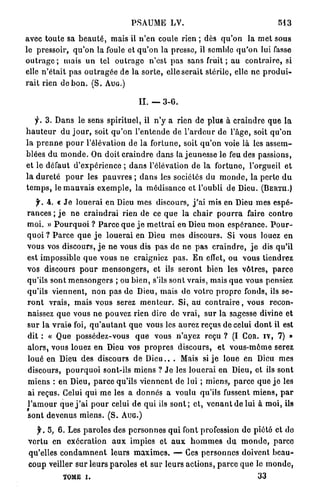 PSAUME LV.                                                 543

avec t o u t e sa b e a u t é , mais il n ' e n coule rien ; dès q u ' o n la m e t sous
le pressoir, q u ' o n la foule et q u ' o n l a presse, il semble q u ' o n lui fasse
o u t r a g e ; mais u n tel o u t r a g e n'est p a s sans fruit ; au c o n t r a i r e , si
elle n ' é t a i t p a s o u t r a g é e de la s o r t e , elle s e r a i t stérile, elle n e p r o d u i -
r a i t rien de b o n . ( S . A U G . )

                                             I I . — 3-G.

    y . 3 . D a n s le sens spirituel, il n ' y a rien de plue à c r a i n d r e q u e l a
h a u t e u r d u j o u r , soit q u ' o n l ' e n t e n d e de l ' a r d e u r de l'âge, soit q u ' o n
la p r e n n e p o u r l'élévation de la f o r t u n e , soit q u ' o n voie là les a s s e m -
blées d u m o n d e . On doit c r a i n d r e d a n s la j e u n e s s e le feu des passions,
et le défaut d ' e x p é r i e n c e ; d a n s l'élévation de la fortune, l'orgueil e t
l a d u r e t é p o u r les p a u v r e s ; d a n s les sociétés du m o n d e , la perte d u
t e m p s , le m a u v a i s e x e m p l e , la m é d i s a n c e et l'oubli de Dieu. ( B E R Ï U . )
     y . 4. « J e l o u e r a i en Dieu m e s discours, j ' a i mis en Dieu m e s espé-
r a n c e s ; j e n e c r a i n d r a i rien de ce q u e la c h a i r p o u r r a faire c o n t r e
m o i . » P o u r q u o i ? P a r c e q u e j e m e t t r a i en Dieu m o n e s p é r a n c e . P o u r -
q u o i ? P a r c e q u e j e l o u e r a i en Dieu m e s discours. Si vous louez e n
vous vos discours, j e n e vous dis p a s d e n e p a s c r a i n d r e , j e dis qu'il
est impossible q u e vous n e craigniez p a s . E n effet, ou vous tiendrez
vos discours p o u r m e n s o n g e r s , et ils s e r o n t bien les v ô t r e s , p a r c e
qu'ils sont m e n s o n g e r s ; ou b i e n , s'ils sont vrais, mais q u e vous pensiez
qu'ils v i e n n e n t , n o n p a s de Dieu, mais d e votro p r o p r e fonds, ils s e -
r o n t vrais, m a i s vous serez m e n t e u r . Si, au c o n t r a i r e , vous recon-
naissez q u e vous n e pouvez rien dire d e v r a i , s u r la sagesse divine et
s u r l a v r a i e foi, q u ' a u t a n t q u e vous les a u r e z r e ç u s de celui d o n t il est
dit : « Que possédez-vous q u e vous n'ayez reçu ? (I COR. i v , 7) »
a l o r s , vous louez e n Dieu vos p r o p r e s d i s c o u r s , e t vous-môme serez
loué en Dieu des discours de D i e u . . . Mais si j e loue en Dieu mes
discours, p o u r q u o i sont-ils miens ? J e les l o u e r a i en Dieu, et ils s o n t
m i e n s : en Dieu, p a r c e qu'ils v i e n n e n t de lui ; m i e n s , p a r c e q u e j e les
ai reçus. Celui qui m e les a donnés a voulu qu'ils fussent m i e n s , p a r
l ' a m o u r q u e j ' a i p o u r celui de q u i ils s o n t ; e t , v e n a n t d e lui à m o i , ils
sont devenus m i e n s . ( S . A U G . )

    y . 5, 6. Les p a r o l e s des p e r s o n n e s q u i font profession d e p i é t é et do
 v e r t u en e x é c r a t i o n a u x impies et a u x h o m m e s d u m o n d e , p a r c e
 qu'elles c o n d a m n e n t l e u r s m a x i m e s . — Ces p e r s o n n e s doivent b e a u -
 c o u p veiller s u r leurs p a r o l e s e t sur l e u r s a c t i o n s , p a r c e q u e le m o n d e ,
               TOME i.                                                                        33
 