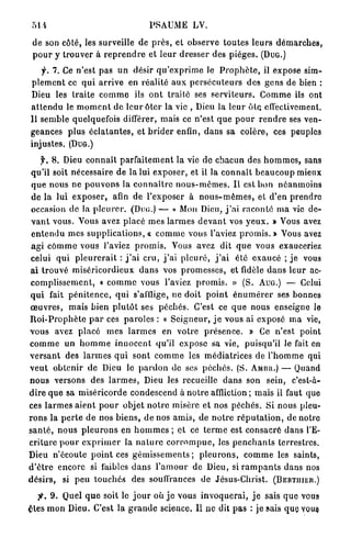 51-t                                       PSAUME LV.

 d e son côté, les surveille de p r è s , et observe t o u t e s l e u r s d é m a r c h e s ,
 p o u r y t r o u v e r à r e p r e n d r e et l e u r d r e s s e r des pièges. ( D U G . )
     f. 7. Ce n'est pas u n désir q u ' e x p r i m e le P r o p h è t e , il expose sim-
p l e m e n t ce q u i a r r i v e en réalité a u x p e r s é c u t e u r s des g e n s de bien :
Dieu les t r a i t e c o m m e ils o n t traité ses s e r v i t e u r s . C o m m e ils ont
a t t e n d u le m o m e n t d e l e u r ô t c r la vie , Dieu la l e u r ô t e effectivement.
11 semble quelquefois différer, mais ce n'est q u e p o u r r e n d r e ses ven-
geances p l u s é c l a t a n t e s , et b r i d e r enfin, dans sa colère, ces peuples
injustes. (DUG.)
      y . 8. Dieu c o n n a î t p a r f a i t e m e n t la vie de chacun des h o m m e s , sans
 qu'il soit nécessaire de la lui exposer, et il la c o n n a î t b e a u c o u p mieux
 q u e n o u s ne p o u v o n s la c o n n a î t r e n o u s - m ê m e s . I l est b o n n é a n m o i n s
 de la lui e x p o s e r , afin de l'exposer à n o u s - m ê m e s , et d ' e n p r e n d r e
 occasion de la p l e u r e r . (DUG.) — « Mon Dieu, j ' a i r a c o n t é m a vie d e -
 v a n t vous. Vous avez placé m e s l a r m e s d e v a n t vos y e u x . » Vous avez
 e n t e n d u mes s u p p l i c a t i o n s , « c o m m e vous l'aviez p r o m i s . » Vous avez
 agi c o m m e vous l'aviez p r o m i s . Vous avez dit q u e vous exauceriez
 celui q u i p l e u r e r a i t : j ' a i c r u , j ' a i p l e u r é , j ' a i été e x a u c é ; j e vous
 ai t r o u v é m i s é r i c o r d i e u x d a n s vos p r o m e s s e s , et fidèle d a n s l e u r ac-
 c o m p l i s s e m e n t , « c o m m e vous l'aviez p r o m i s . » (S. AUG.) — Celui
 q u i fait p é n i t e n c e , q u i s'afflige, ne doit p o i n t é n u m é r e r ses bonnes
 œ u v r e s , mais b i e n p l u t ô t ses p é c h é s . C'est ce q u e nous enseigne le
R o i - P r o p h è t e p a r ces p a r o l e s : « S e i g n e u r , j e vous ai exposé m a vie,
vous avez placé mes l a r m e s en votre p r é s e n c e . » Ce n'est point
c o m m e u n h o m m e i n n o c e n t qu'il expose sa vie, puisqu'il le fait en
v e r s a n t des l a r m e s q u i sont c o m m e les m é d i a t r i c e s de l ' h o m m e qui
v e u t o b t e n i r de Dieu le p a r d o n de ses p é c h é s . (S. AMUII.) — Quand
n o u s versons des l a r m e s , Dieu les recueille d a n s son sein, c'est-à-
d i r e q u e sa m i s é r i c o r d e condescend à n o t r e affliction ; mais il faut que
ces l a r m e s a i e n t p o u r objet n o t r e misère et nos p é c h é s . Si nous pleu-
r o n s la p e r t e d e nos b i e n s , de nos a m i s , de n o t r e r é p u t a t i o n , de notre
s a n t é , n o u s p l e u r o n s en h o m m e s ; et ce t e r m e est consacré d a n s l'E-
criture p o u r e x p r i m e r la n a t u r e c o r r o m p u e , les p e n c h a n t s terrestres.
Dieu n'écoute p o i n t é e s g é m i s s e m e n t s ; p l e u r o n s , c o m m e les saints,
d ' ê t r e encore si faibles d a n s l ' a m o u r de Dieu, si r a m p a n t s dans nos
d é s i r s , si peu t o u c h é s des souffrances de Jésus-Christ. ( B E R T H I E K . )

   jt. 9. Quel q u e soit le j o u r où j e vous i n v o q u e r a i , j e sais q u e vous
£tes m o n Dieu. C'est la g r a n d e science, Il ne dit p a s : je sais quçvous.
 
