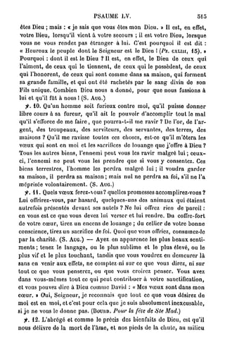 PSAUME LV.                                                  515

êtes Dieu ; mais : « j e sais q u e vous êtes m o n Dieu. » Il est, en effet,
v o t r e Dieu, lorsqu'il vient à v o t r e secours ; il est v o t r e Dieu, l o r s q u e
vous ne vous r e n d e z p a s é t r a n g e r à lui. C'est p o u r q u o i il est d i t :
« H e u r e u x le p e u p l e d o n t le S e i g n e u r est le Dieu 1 (Ps. CXLIII, 1 5 ) . »
P o u r q u o i : d o n t il est le Dieu ? Il est, e n effet, le Dieu d e ceux q u i
P a i m e n t , d e ceux q u i le t i e n n e n t , d e ceux q u i le possèdent, de c e u x
q u i l ' h o n o r e n t , de ceux q u i s o n t c o m m e d a n s sa m a i s o n , q u i f o r m e n t
sa g r a n d e famille, et q u i o n t été r a c h e t é s p a r le s a n g divin de son
Fils u n i q u e . C o m b i e n Dieu nous a d o n n é , p o u r q u e nous fussions à
lui et qu'il fût à n o u s 1 (S. A U G . )
     jv 1 0 . Q u ' u n h o m m e soit furieux c o n t r e moi, qu'il puisse d o n n e r
l i b r e cours à sa fureur, qu'il ait le pouvoir d ' a c c o m p l i r t o u t le m a l
q u ' i l s'efforce d e m e faire , q u e p o u r r a - t - i l m e r a v i r ? De l'or, de l ' a r -
g e n t , des t r o u p e a u x , des serviteurs, des s e r v a n t e s , des terres, d e s
maisons ? Qu'il m e ravisse toutes ces choses, est-ce qu'il m ' ô t e r a les
v œ u x q u i sont en moi et les sacrifices de l o u a n g e q u e j.'offre à Dieu ?
T o u s les a u t r e s b i e n s , l ' e n n e m i p e u t vous les r a v i r m a l g r é lui ; c e u x -
ci, l ' e n n e m i n e p e u t vous les p r e n d r e q u e si vous y consentez. Ces
biens t e r r e s t r e s , l ' h o m m e les p e r d r a m a l g r é lui ; il v o u d r a g a r d e r
sa m a i s o n , il p e r d r a sa m a i s o n ; mais n u l n e p e r d r a sa foi, s'il n e l'a
méprisée volontairement. ( S . AUG.)
    f. 1 1 . Quels v œ u x f e r e z -  o u s ? quelles p r o m e s s e s a c c o m p l i r e z - v o u s ?
Lui offrirez-vous, p a r h a s a r d , q u e l q u e s - u n s des a n i m a u x q u i é t a i e n t
autrefois p r é s e n t é s d e v a n t ses a u t e l s ? No lui offrez rien d e p a r e i l :
en vous est ce q u e vous devez lui verser e t lui r e n d r e . Du coffre-fort
de votre c œ u r , tirez un encens de l o u a n g e ; du cellier de v o t r e b o n n e
conscience, tirez un sacrifice de foi. Quoi q u e vous offriez, consumez-le
p a r l a c h a r i t é . ( S . A U G . ) — Ayez en a p p a r e n c e les p l u s b e a u x s e n t i -
m e n t s ; tenez le l a n g a g e , o u le p l u s s u b l i m e et le p l u s élevé, ou le
p l u s vif et le p l u s t o u c h a n t , t a n d i s q u e vous v o u d r e z en d e m e u r e r l à
s a n s en venir a u x effets, n e comptez ni s u r ce q u e vous direz, ni s u r
t o u t ce q u e vous p e n s e r e z , ou q u e vous croirez p e n s e r . Vous avez
d a n s v o u s - m ê m e s t o u t ce qui p e u t c o n t r i b u e r à votre sanctification,
et vous pouvez dire à Dieu c o m m e David : « Mes v œ u x s o n t d a n s m o n
c œ u r . » Qui, S e i g n e u r , j e r e c o n n a i s q u e t o u t ce q u e vous désirez d e
m o i est e n m o i , et c'est p o u r cela q u e j e suis a b s o l u m e n t i n e x c u s a b l e ,
si j e ne vous le d o n n e p a s . (BOUIID. Pour la fêle de Ste Mad.)
   f. 1 2 . L ' a b r é g é et c o m m e le précis des bienfaits d e Dieu, est q u ' i l
n o u s délivre de l a m o r t d e l ' â m e , et nos pieds de la c h u t e , au milieu
 