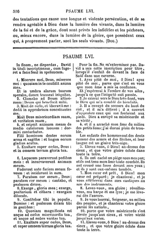 516                                    PSAUME LVI.

des t e n t a t i o n s q u e cause u n e l o n g u e et violente p e r s é c u t i o n , et de se
r e n d r e a g r é a b l e à Dieu d a n s la l u m i è r e des v i v a n t s , d a n s l a lumière
d e la foi et de la g r â c e , d o n t sont privés les infidèles et les p é c h e u r s ,
ou, mieux e n c o r e , d a n s la l u m i è r e de la g l o i r e , q u e p o s s è d e n t ceux
qui, à p r o p r e m e n t p a r l e r , sont les seuls v i v a n t s . ( D U G . )



                                     PSAUME LVI.
  In fïnom, ne disperdas , David                  Pour la fin. Ne m'exterminez pas. Da-
in tituli inscriptionem , cum fuge-            vid a mis cette inscription pour titre ,
ret a facie Saul in speluncam.                 lorsqu'il s'enfuit de devant la face de
                                               Saûl dans une caverne.
  1. Miserere mei, Deus, miserere                 1. Ayez pitié de m o i , ô Dieu ! ayez
mei : quoniam in te confidit anima             pitié de m o i , parce que c'est en vous
mea.                                            que mon âme a mis sa confiance.
   Et in umbra alarum tuarum                      Et j'espérerai â l'ombre de vos ailes,
sperabo, donec transeat iniquitas.             jusqu'à ce que l'iniquité soit passée.
   2. Clamabo ad Deum altissi-                     2. Je crierai vers le Dieu très-haut, vers
mum : Deum qui bonefecit mihi.                 le Dieu qui m'a comblé do bienfaits.
   3. Misit de cœlo, et liberavit me :             3. Il a envoyé du secours du haut du
dédit in opprobrium concnlcantes               ciel , et il m'a délivré ; il a couvert
me.                                            d'opprobre ceux qui me foulaient aux
   Misit Deus misericordiam suam,               pieds. Dieu a envoyé sa miséricorde et
et veritatem s u a m ,                         sa vérité,
   4 . et eripuit animam meam de                   4. et il a arraché mon âme du milieu
medio catulorum Jeonum : dor-                  des petits lions; j'ai dormi plein de trou-
mivi conturbatus.                              ble.
   Filii hominum dentés eorum                      Les enfants des hommes ont des dents
arma et sagittœ : et lingua eorum               comme des armes et des flèches, et leur
gladius acutus.                                langue est un glaive très-aigu.
   5. Exaltare super co.dos, Deus :                5. Elevez-vous, ô Dicul au-dessus dos
et in omnem terram gloria tua.                  cieux , et que votre gloire éclate dans
                                               toute la terre.
   6. Laqueum paraverunt pedibus                   6. Ils ont caché un piège sous mes pas;
meis : et incurvaverunt animam                  et ils ont tenu mon âme toute courbée. Ils
meam.                                           ont creusé une fosse devant mes yeux ;
   Foderunt antc faciem meam fo-                et ils y sont eux-mêmes tombés.
veam : et inciderunt in eam.                       7. Mon cœur est p r ê t , ô Dieu! mon
   7. Paratum cor m e u m , Deus ;              cœur est préparé ; je chanterai, et je
paratum cor meum : cantabo, et                  vous célébrerai dans mes cantiques au
psalinum dicam.                                 son des instruments.
   8. Exurge , gloria mea ; exurge,                8. Levez-vous, ma gloire ; réveillez-
psalterium et cithara : exurgam                 vous, ma harpe et ma lyre ; je me lève-
diluculo.                                       rai dès l'aurore.
   9. Confitebor tibi in populis,                  9. Je vous louerai, Seigneur, au milieu
Domine : et psalmum dicam tibi                  des peuples, et je chanterai votre gloire
in gentibus :                                   parmi les nations,
   10. Quoniam magnificata est                      10. parce que votre miséricorde s'est
usque ad cœlos misericordia t u a ,             élevée jusqu'aux cieux, et votre vérité
et usque ad nubes vcritas tua.                  jusqu'aux nuées.
   11. Exaltare super cœlos, Deus,                  11. Elevez-vous, ô Dieu ! au-dessus des
et super omnem terram gloria tua.               cieux , et que votre gloire éclate dans
                                                toute la terre.
 