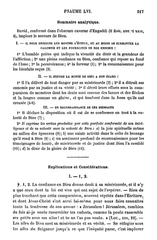 PSAUME L V I .                                          517

                                 Sommaire a n a l y t i q u e .

   David, renfermé dans l'obscure caverne d'Engaddi (II Rois, xxn ~.t xxtn,
4), implore le secours de Dieu.
  I. — IL NOUS ENSEIGNE LES MOYENS D'ÉVITER, OU AU MOINS DE SURMONTER LA
                     CALOMNIE ET LES POURSUITES DE NOS ENNEMIS :

   1° L'humble prière qui indique la vivacité d u désir et la g r a n d e u r d e
l'affliction ; 2° u n e pleine confiance en Dieu, confiance qui repose au fond
de l'âme ; 3° la persévérance ; 4° la ferveur (1) ; 5° la reconnaissance p o u r
les bienfaits reçus (3).

                   IL — IL EXPOSE LA BONTÉ DE DIEU A SON ÉGARD :

   1° Il l'a délivré de tout danger p a r sa miséricorde (3) ; 2° il a détruit ses
ennemis p a r sa justice et sa vérité ; 3° il décrit leurs efforts sous la c o m -
paraison d e monstres dont les dents sont comme des lances et des flèches
et la langue comme u n glaive, et qui tombent dans la fosse qu'ils ont
creusée (4-0).
                      III. — EN RECONNAISSANCE DE CES BIENFAITS

  1° Il déclare la disposition où il est de se conformer en tout à la v o -
lonté de Dieu (7) ;
   2° II exprime les vertus produites par cette parfaite conformité de son intel-
ligence et de sa volonté avec la volonté de Dieu : a) la joie spirituelle m ô m e
au milieu des épreuves (8) ; b) u n e sainte activité dans le culte de louange
qu'il rend à Dieu (9) ; c) u n sentiment profond de reconnaissance pour les
témoignages de b o n t é , de miséricorde et de justice dont Dieu l'a comblé
(10) ; d) le désir de la gloire de Dieu (H).




                          Explications et Considérations.

                                          I. — I , 2.

    y . 1 , 2 . L a confiance en Dieu d o n n e d r o i t à sa miséricorde, et il n ' y
a q u e ceux d o n t la foi est vive qui o n t sujet de l'espérer. — Rien d e
p l u s t o u c h a n t que celte c o m p a r a i s o n , souvent r é p é t é e d a n s l'Ecriture,
et d o n t Jésus-Christ s'est servi lui-même p o u r n o u s faire c o n n a î t r e
t o u t e la tendresse de son a m o u r : « J é r u s a l e m 1 J é r u s a l e m , combien
de fois ai-je voulu r a s s e m b l e r tes enfants, c o m m e la poule rassemble
ses petils sous ses a i l e s ! et tu n e l'as pas voulu. > ( L u c , x i n , 21). —
Les ailes de Dieu sont sa miséricorde c l s a vérité. — S e réfugier sous
les ailes du S e i g n e u r j u s q u ' à ce q u e l'iniquité passe, c'est i m p l o r e r
 