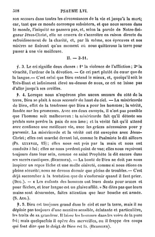 518                                    PSAUME           LVI.

son secours d a n s toutes les circonstances d e la vie et j u s q u ' à l a m o r t ;
c a r , t a n t q u e ce m o n d e c o r r o m p u subsistera, et q u e n o u s serons d a n s
le m o n d e , l'iniquité ne p a s s e r a p a s , e t , selon la p a r o l e d e N o t r e - S e i -
g n e u r Jésus-Christ, elle ne cessera de s'accroître en raison directe d u
refroidissement de la c h a r i t é , et, p a r là m ô m e , nos é p r e u v e s et nos
misères ne finiront q u ' a u m o m e n t où n o u s q u i t t e r o n s la t e r r e p o u r
passer à u n e vie m e i l l e u r e .
                                            II. —     3-11.


    y . 3 . L e cri signifie d e u x choses : 1 ° la violence de l'affliction ; 2° l a
vivacité, l ' a r d e u r de la d é v o t i o n . — Ce cri p a r t p l u t ô t d u c œ u r q u e de
la l a n g u e . — C'est celui q u e Dieu e n t e n d le m i e u x , et, q u o i q u ' i l soit le
T r è s - H a u t et infiniment élevé a u - d e s s u s de n o u s , ce cri ne laisse pas
d'aller j u s q u ' à ses oreilles.
     y. 4 . L o r s q u e n o u s n ' e s p é r o n s p l u s a u c u n secours d u côté d e l a
t e r r e , Dieu se p l a î t à n o u s secourir du h a u t d u ciel. — L a miséricorde
d e Dieu, effet de la t e n d r e s s e quo Dieu a p o u r les h o m m e s ; l a v é r i t é ,
fondée s u r les p r o m e s s e s . Avec ces d e u x e n v o y é s , il n'est pas possible
q u e l ' h o m m e soit m a l h e u r e u x : la miséricorde fait qu'il déteste ses
p é c h é s sans p e r d r e la p a i x de son â m e ; et la vérité fait qu'il a t t e n d
avec confiance u n e meilleure vie, avec les g r â c e s nécessaires p o u r y
p a r v e n i r . L a m i s é r i c o r d e et la vérité o n t été envoyées avec J é s u s -
C h r i s t ; elles o n t m a r c h é d e v a n t lui, c o m m e le Psalmiste l e d i t ailleurs
(Ps. L X X X V I I I , 1 5 ) ; elles nous ont pris p a r l a m a i n et nous o n t
conduits à l u i ; elles ne nous p e r d e n t p o i n t de v u e ; elles n o u s reçoivent
toujours d a n s l e u r sein, c o m m e ce s a i n t P r o p h è t e le dit encore d a n s
ses sacrés c a n t i q u e s . ( B E R T I I I E R ) . — L a b o n t é de Dieu ne doit p a s n o u s
inspirer un repos lâche et u n e molle oisiveté, c o m m e si n o u s étions en
pleine sécurité; n o u s ne d e v o n s d o r m i r q u e pleins de t r o u b l e s . — C'est
déjà s u c c o m b e r à la t e n t a t i o n q u e de s ' e n d o r m i r q u a n d il faut p r i e r .
( D U G . ) . — i Les enfants des h o m m e s ont l e u r s d e n t s p o u r a r m e s et
p o u r flèches, et l e u r l a n g u e est u n glaive affilé. » Ne dites p a s q u e l e u r s
m a i n s sont d é s a r m é e s , faites a t t e n t i o n q u e l e u r b o u c h e est a r m é e .
(S.   AUG.).

    y . 5. Dieu est toujours g r a n d d a n s le ciel et s u r la t e r r e , mais il ne
d é p l o i e pas toujours d ' u n e m a n i è r e sensible, é c l a t a n t e et p a r t i c u l i è r e ,
les traits d e sa g r a n d e u r . Il laisse les h o m m e s d a n s les voies de la p u r e
foi; m a i s quelquefois il opère des merveilles, ou il frappe des coups
qui font d i r e q u e le d o i g t de Dieu est là. ( B E R T I I I E R ) .
 