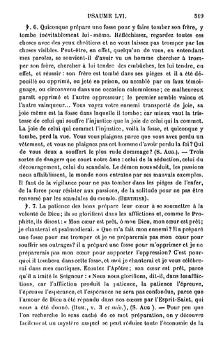 PSAUME LVI.                                                 519

      y . 6. Quiconque p r é p a r e u n e fosse p o u r y faire t o m b e r son frère, y
 t o m b e i n é v i t a b l e m e n t l u i - m ô m e . Réfléchissez, r e g a r d e z toutes ces
 choses avec des y e u x c h r é t i e n s ot ne vous laissez pas t r o m p e r p a r les
 choses visibles. P e u t - ê t r e , en effet, q u e l q u ' u n de vous, en e n t e n d a n t
 m e s p a r o l e s , se souvient-il d'avoir vu un h o m m e c h e r c h e r à t r o m -
 p e r son frère, c h e r c h e r à lui t e n d r e des e m b û c h e s , les lui t e n d r e , e n
 effet, et réussir : son frère est t o m b é d a n s ses pièges et il a été d é -
 pouillé ou o p p r i m é , ou j e t é en p r i s o n , ou accablé p a r un faux t é m o i -
 g n a g e , ou circonvenu d a n s u n e occasion c a l o m n i e u s e ; ce m a l h e u r e u x
p a r a î t o p p r i m é et l ' a u t r e o p p r e s s e u r ; le p r e m i e r semble vaincu e t
l ' a u t r e v a i n q u e u r . . . Vous voyez votre e n n e m i t r a n s p o r t é de j o i e , s a
j o i e m ê m e est la fosse d a n s laquelle il t o m b e ; car mieux v a u t la t r i s -
tesse de celui q u i souffre l'injustice q u e la joie de celui qui la c o m m e t .
L a joie de celui q u i c o m m e t l'injustice, voilà la fosse, et q u i c o n q u e y
t o m b e , p e r d la v u e . Vous vous plaignez p a r c e q u e vous avez p e r d u u n
v ê t e m e n t , et vous n e plaignez p a s cet h o m m e d'avoir p e r d u la foi? Qui
 de vous d e u x a souffert le plus r u d e d o m m a g e ? ( S . AUG.). — T r o i s
sortes de d a n g e r s q u e c o u r t n o t r e Ame : celui de la s é d u c t i o n , celui d u
 d é c o u r a g e m e n t , celui du s c a n d a l e . Le d é m o n nous séduit, les passions
n o u s affaiblissent, le m o n d e nous e n t r a î n e p a r ses m a u v a i s e x e m p l e s .
Il faut de la vigilance p o u r ne pas t o m b e r d a n s les pièges de l'enfer,
de la force p o u r résister a u x passions, de la solitude p o u r ne pas ê t r e
r e n v e r s é p a r les scandales du m o n d e . ( B E R T I I I E R ) .
      7 . 7 . La p a t i e n c e des bons p r é p a r e l e u r c œ u r à se s o u m e t t r e à la
volonté de D i e u ; ils se glorifient d a n s les afllictions et, c o m m e le P r o -
p h è t e , ils disent : « Mon c œ u r est prêt, ô m o n Dieu, m o n c œ u r est p r ê t ;
j e c h a n t e r a i et p s a l m o d i e r a i . » Que m ' a fait mon e n n e m i ? l i a p r é p a r é
u n e fosse p o u r m e t r o m p e r et j e ne p r é p a r e r a i s p a s m o n c œ u r p o u r
souffrir ses o u t r a g e s ? il a p r é p a r é une fosse p o u r m ' o p p r i m e r et j e ne
 p r é p a r e r a i s pas m o n c œ u r p o u r s u p p o r t e r l'oppression? C'est p o u r -
 q u o i il t o m b e r a d a n s cette fosse, et moi j e c h a n t e r a i et j e vous célébre-
 rai d a n s mes cantiques. Ecoutez l ' A p ô t r e ; son c œ u r est p r ê t , p a r c e
 qu'il a imité le S e i g n e u r : « Nous nous glorifions, d i t - i l , d a n s lesafflic-
 tions, car l'affliction p r o d u i t la p a t i e n c e , la p a t i e n c e l ' é p r e u v e ,
 l'épreuve l'espérance, et l'espérance ne sera pas c o n f o n d u e , p a r c e q u e
 l ' a m o u r de Dieu a été r é p a n d u d a n s nos c œ u r s p a r l ' E s p r i t - S a i n t , qui
 nous a été d o n n é . ( R O M . , V . . ' 1 cl ttuiv.), ( S . A U G ) . — P o u r peu q u e
 l'on r e c h e r c h e le sens caché de ce m o t p r é p a r a t i o n , on y découvre
 facilement un m y s t è r e a u q u e l se p e u t r é d u i r e toute l'économie de la
 