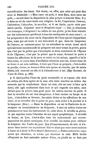 540                                        PSAUME LVI.

sanctification des â m e s . Nul d o u t e , e n effet, q u e celui q u i p e u t dire
a v e c le Psalmiste : « Mon c œ u r est p r ê t , ô m o n Dieu, m o n c œ u r est
p r ê t , » ne soit d a n s la disposition la plus p r o p r e à h o n o r e r Dieu. Il y
a d a n s ce cri d u c œ u r t o u t e u n e religion : la foi, l ' e s p é r a n c e , l ' a m o u r ,
l ' a d o r a t i o n , l ' a b a n d o n , le sacrifice, et il est facile, a p r è s cette p r e -
m i è r e p a r o l e , d ' a j o u t e r avec le P r o p h è t e r o y a l : « Oui, j e c h a n t e r a i
vos l o u a n g e s , ô S e i g n e u r l a u milieu de m a g l o i r e ; j e les ferai retentir
sur des i n s t r u m e n t s q u i d i r o n t à tous les s e n t i m e n t s de m o n c œ u r ! . . . »
L a p r é p a r a t i o n d u c œ u r est l a disposition de l ' â m e q u i n e s ' a p p a r t i e n t
p l u s , mais q u i est t o u t e à son b i e n - a i m é et q u i , d a n s les l a n g u e u r s
de l ' a m o u r , se c o n s u m e p o u r lui en a t t e n d a n t sa v e n u e . Aussi est-il
s p é c i a l e m e n t r e c o m m a n d é de p r é p a r e r son c œ u r a v a n t la p r i è r e , p a r c e
q u e c'est p a r la p r i è r e q u e s'accomplit ce divin c o m m e r c e de l ' E p o u x
et de l ' E p o u s e ; c'est p a r la p r i è r e q u e le c œ u r , f e r m a n t la p o r t e à
t o u t e s les affections de la t e r r e et retiré en l u i - m ê m e , a p p e l l e à lui le
b i e n - a i m é , et e n t r e d a n s d'ineffables relations avec lui. A v a n t d o n c de
se livrer à cet a c t e s u b l i m e , il faut q u e l ' â m e se p r é p a r c , c ' e s t - à - d i r e
se purifie, s'orne, se d o n n e à Dieu son é p o u x et s'excite, p a r de saints
désirs, a i e recevoir en elle et à s ' a b a n d o n n e r à l u i . (Mgr B A U D R T , Le
 Cœur de Jésus, p , 485).
    > 8. Quelquefois l ' â m e d u j u s t e s o m m e i l l e et se r e p o s e ; elle d o r t
a u milieu des flots a g i t é s de la m e r , elle reste inactive a u milieu des
e n n e m i s q u i la c o m b a t t e n t . D a n s cet é t a t , elle n e v e u t le bien q u ' à
d e m i ; elle a g i t m o l l e m e n t d a n s t o u t ce q u i r e g a r d e son s a l u t , sans
a t t r a i t p o u r la p r i è r e , s a n s g o û t p o u r les a u t r e s œ u v r e s de p i é t é . Il
faut la réveiller d e cet é t a t d a n g e r e u x , il faut exciter sa h a r p e et sa
l y r e , c'est-à-dire sa ferveur, les saints désirs et les affections de son
c œ u r , et se réveiller dès le p o i n t du j o u r , s a n s céder à la paresse et à
la l a n g u e u r . (DUG.). — D a n s la disposition où est le P s a l m i s t e de t é -
m o i g n e r sa r e c o n n a i s s a n c e au S e i g n e u r , il m e t en a c t i o n toutes ses
puissances et tous les i n s t r u m e n t s du culte divin. Il réveille sa gloire,
ce q u i e x p r i m e t o u t e l ' é t e n d u e de son esprit p r o p h é t i q u e ; il réveille
sa h a r p e , sa l y r e , c ' e s t - à - d i r e tous les i n s t r u m e n t s q u i a c c o m -
p a g n a i e n t les s a i n t s c a n t i q u e s ; il se réveille l u i - m ê m e p o u r célébrer
le S e i g n e u r dès l ' a u b e du j o u r . Que d ' e m p r e s s e m e n t , de zèle et d ' a -
m o u r d a n s toutes ces expressions ! Est-ce ainsi q u e nous n o u s excitons
à l o u e r e t à b é n i r le T r è s - H a u t ? ( B E R T I I I E R ) . — F a i t e s c o m m e les voya-
g e u r s q u i c h a n t e n t , et m ê m e q u i c h a n t e n t la n u i t . Mille b r u i t s
effrayants se font e n t e n d r e a u t o u r d ' e u x , ou p l u t ô t ne se font p a s
 