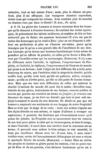 PSAUME LVI.                                                   521

e n t e n d r e , t o u t se tait a u t o u r d'eux ; m a i s , p l u s le silence est p r o -
fond, plus il est effrayant. Les v o y a g e u r s c h a n t e n t c e p e n d a n t ,
m ê m e ceux q u i c r a i g n e n t les v o l e u r s . Avec combien plus d e s é c u r i t é
n e c h a n t e z - v o u s pas d a n s le C h r i s t ? (S. A U G . , PS. L X V I ) .
    jfr. 9 . 1 1 . L a gloire des h o m m e s se t r o u v e r a r e m e n t d a n s les l o u a n -
ges qu'ils d o n n e n t à d ' a u t r e s h o m m e s ; ils e x a l t e n t des vertus équivo-
q u e s , ils p r é c o n i s e n t des t a l e n t s m é d i o c r e s , et combien de fois ne leur
arrive-t-il p a s de flatter des passions h o n t e u s e s 1 II n'en est pas d e
m ê m e des h o m m a g e s q u ' o n r e n d à Dieu : p l u s on est é l o q u e n t à célé-
b r e r ses perfections et p l u s on s ' h o n o r e s o i - m ê m e , p a r c e q u ' o n
t é m o i g n e p a r là q u ' o n a u n e g r a n d e idée de l'excellence de son ê t r e .
Les l o u a n g e s q u ' o n d o n n e a u x h o m m e s h u m i l i e n t p a r le ton m ê m e d e
g r a n d e u r q u ' o n affecte de p r e n d r e , et celles q u ' o n d o n n e à Dieu é l è -
v e n t p a r l ' h u m i l i t é m ô m e q u i les a c c o m p a g n e . ( B E R T I I I E R ) . Il n'y a pas
de différence e n t r e l'activité, la vigilance, l ' e m p r e s s e m e n t du P r o -
p h è t e , et l'activité, la vigilance, l ' e m p r e s s e m e n t de l ' h o m m e du m o n d e
q u i pense à sa fortune ; mais l'objet est fort différent. On a écrit, avec
b e a u c o u p de r a i s o n , q u e l'ambition é t a i t le singe de l a c h a r i t é ; qu'elle
souffre t o u t , qu'elle croit t o u t ; qu'elle est p a t i e n t e , active, complai-
s a n t e ; q u ' e l l e n e s'irrite p o i n t , qu'elle ne fait p o i n t de fausses d é m a r -
ches. Mais q u e ses vues s o n t différentes de celles qui a n i m e n t l a
c h a r i t é ! L'esclave d u m o n d e dit aussi dès le m a t i n : Réveillez-vous,
intérôts d e m a gloire, i n s t r u m e n t s de m a f o r t u n e , ressorts publics et
secrets q u i pouvez m e c o n d u i r e a u t e r m e où j ' a s p i r e ; j e renonce a u x
d o u c e u r s d u r e p o s , j e m e livre au t r a v a i l ; q u e t o u t ce j o u r soit e m -
p l o y é à a v a n c e r le succès de mes desseins. Ne d i r a i t - o n pas q u e cet
h o m m e a e m p r u n t é ses s e n t i m e n t s et son l a n g a g e de n o t r e P r o p h è t e ?
Mais ce n'est q u e le singe de la v e r t u : t o u t e son a r d e u r s'épuise s u r
des objets frivoles en e u x - m ê m e s , et sujets d'ailleurs à t r o m p e r ses
e s p é r a n c e s ; il p o u r s u i t des fantômes qui s'évanouissent a v a n t qu'il
puisse les j o i n d r e . Le P r o p h è t e m e t en m o u v e m e n t tous les ressorts
de son â m e p o u r plaire à celui q u i ne lui m a n q u e r a , ni d a n s le t e m p s ,
ni d a n s l ' é t e r n i t é ; il c o u r t d a n s u n e c a r r i è r e d o n t la c o u r o n n e est a u
terme; il p o u r s u i t avec a r d e u r le bien u n i q u e , le v r a i essentiel, le
beau p a r excellence. Disons avec lui : O m o n â m e , ô m o n c œ u r !
éveillez-vous; sortez de l'assoupissement l é t h a r g i q u e o ù vous a r e t e n u
le spectacle frivole du m o n d e . (BERTIIIER). — L o u e r Dieu a u milieu
des p e u p l e s et c h a n t e r sa gloire p a r m i les n a t i o n s , c'est ne point rou-
gir d e Dieu et de ses p a r o l e s , c'est d é c l a r e r h a u t e m e n t q u ' o n est à
 