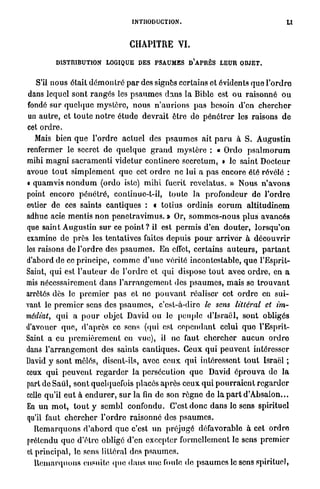 INTRODUCTION.



                                       CHAPITRE VI.

           DISTRIBUTION LOGIQUE D E S PSAUMES D ' A P R È S LEUR OBJET.


   S'il n o u s était d é m o n t r é p a r des signes certains et évidents q u e l ' o r d r e
dans lequel sont r a n g é s les p s a u m e s d a n s la Bible est o u raisonné o u
fondé sur q u e l q u e mystère, n o u s n ' a u r i o n s p a s besoin d'en c h e r c h e r
un autre, et t o u t e n o t r e é t u d e devrait être de p é n é t r e r les raisons d e
cet o r d r e .
   Mais bien q u e l'ordre actuel des p s a u m e s ait p a r u à S. Augustin
renfermer le secret de quelque g r a n d m y s t è r e : « Ordo p s a l m o r u m
mihi m a g n i s a c r a m e n t i v i d e t u r continere seerctum, » le saint Docteur
avoue t o u t s i m p l e m e n t q u e cet o r d r e ne lui a pas encore été révélé :
• quamvis n o n d u m (ordo iste) m i h i fucril r e v c l a t u s . » Nous n ' a v o n s
point encore p é n é t r é , continuc-t-il, toute l a p r o f o n d e u r de l ' o r d r e
entier de ces saints cantiques : « totius ordinis e o r u m a l t i t u d i n e m
adhuc acie mentis n o n p e n e t r a v i m u s . » Or, s o m m e s - n o u s plus avancés
que saint Augustin s u r ce point ? il est p e r m i s d'en d o u t e r , l o r s q u ' o n
examine de p r è s les tentatives faites depuis p o u r a r r i v e r à découvrir
les raisons de l ' o r d r e des p s a u m e s . En effet, certains a u t e u r s , p a r t a n t
d'abord de ce principe, c o m m e d'une vérité incontestable, que l'Esprit-
Saint, q u i est l ' a u t e u r de l'ordre et q u i dispose t o u t avec o r d r e , en a
mis nécessairement d a n s l ' a r r a n g e m e n t des p s a u m e s , m a i s se t r o u v a n t
arrêtés dès le p r e m i e r p a s et ne p o u v a n t réaliser cet o r d r e en sui-
vant le p r e m i e r sens des p s a u m e s , c'est-à-dire le sens littéral et im-
médiat, qui a p o u r objet David ou le peuple d'Israël, sont obligés
d'avouer q u e , d ' a p r è s ce sens (qui est c e p e n d a n t celui q u e l'Esprit-
Saint a eu p r e m i è r e m e n t en vue), il ne faut c h e r c h e r a u c u n o r d r e
dans l ' a r r a n g e m e n t des saints cantiques. Ceux q u i p e u v e n t intéresser
David y sont mêlés, disent-ils, avec c e u x q u i intéressent t o u t Israël ;
ceux qui p e u v e n t r e g a r d e r la persécution q u e David é p r o u v a do l a
part de Saiil, sont quelquefois placés a p r è s ceux q u i p o u r r a i e n t r e g a r d e r
celle qu'il e u t à e n d u r e r , s u r l a fin de son règne de l a p a r t d ' A b s a i o n . . .
En u n m o t , t o u t y scmbl confondu. C'est d o n c dans le sens spirituel
qu'il faut c h e r c h e r l ' o r d r e raisonné des p s a u m e s .
   R e m a r q u o n s d ' a b o r d q u e c'est u n p r é j u g é défavorable à cet o r d r e
prétendu q u e d'être obligé d'en excepter formellement le sens premier
cl principal, le sens littéral des p s a u m e s .
   R e m a r q u o n s ensuite q u e d a n s u n e foule de p s a u m e s le sens spirituel,
 