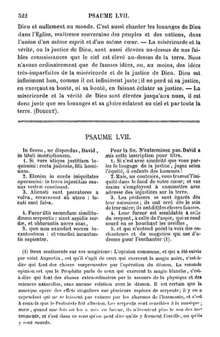 522                                    PSAUME LVII.

Dieu et n u l l e m e n t au m o n d e . C'est aussi c h a n t e r les l o u a n g e s de Dieu
d a n s l'Eglise, m a î t r e s s e s o u v e r a i n e des p e u p l e s et des n a t i o n s , dans
l'union d'un m ê m e e s p r i t et d ' u n m ê m e c œ u r . —• La miséricorde et la
vérité, ou la j u s t i c e de Dieu, s o n t aussi élevées au-dessus d e nos fai-
bles connaissances q u e le ciel est élevé a u - d e s s u s de la t e r r e . Nous
n ' a v o n s o r d i n a i r e m e n t q u e de fausses idées, ou, au moins, des idées
t r è s - i m p a r f a i t e s de la m i s é r i c o r d e et de la j u s t i c e de Dieu. Dieu est
infiniment b o n , c o m m e il est infiniment j u s t e ; il ne p e r d ni sa justice,
en e x e r ç a n t sa b o n t é , ni sa b o n t é , en faisant é c l a t e r sa j u s t i c e . — L a
m i s é r i c o r d e et la vérité de Dieu sont élevées j u s q u ' a u x n u e s , il est
d o n c j u s t e q u e ses l o u a n g e s et sa gloire é c l a t e n t a u ciel et p a r toute la
terre. (DUGUET).




                                     PSAUME LVII.

  In finem , ne disperdas, David ,                 Pour la fin. N'exterminez pas. David a
in tituli inscriptionem.                        mis cette inscription pour titre.
   1. Si vere utique justitiam lo-                 i. Si c'est avec sincérité que vous par-
quimini : recta judicate, filii homi-           lez le langage de la justice , jugez selon
num.                                            l'équité, ô enfants des hommes !
  2. Etenim in corde iniquitates                   2.Mais, au contraire, voustramczTini-
operamini: in terra injustitias ma-             quité dans le fond de votre cœur; et vos
nus vestrœ concluant.                           mains s'cmployent à commettre avec
   3. Alienati sunt peccatores a                adresse des injustices sur la terre.
vulva, crravcrimt ab utero : lo-                   3. Les pécheurs se sont égarés dès
cuti sunt falsa.                                leur naissance ; ils ont erré dès le sein
                                                de leur mère; ils ont diPdes choses fausses.
   4. Furor illis secundum similitu-               4. Leur fureur est semblable à celle
dinem serpentis : sicut aspidis sur-            du serpent, à celle de l'aspic, qui se rend
dse, et obturantis aures suas,                  sourd en se bouchant les oreilles ,
   5. quse non exaudiet vocem in-                  5. et qui n'entend point la voix dos en-
cantautium : ctvcnefici incantan-               chanteurs et du magicien qui use d'a-
tis sapienter.                                  dresse pour l'enchanter (1).

  (1) Deux sentiments sur ces magiciens: L'opinion commune, et qui a été suivie
par saint Augustin, est qu'il s'agit de ceux qui exercent la magie noire, c'est-à-
dire qui font des choses surprenantes par l'opération du démon. La seconde
opinion est que le Prophète parle de ceux qui exercent la magie blanche, c'est-
à-dire qui font des choses extraordinaires par le secours de la physique et des
sciences naturelles, sans aucune relation avec le démon. Il est certain que la
musique opère des effets singuliers sur plusieurs espèces de serpents; il y en a
cependant qui ne. se laissent pas vaincre par les charmes de l'harmonie, et c'est
h ceux-là que le Psalmiste fait, allusion. Les serpents sont sensibles à Ja musique;
mais, quand une fois ou les a mis en fureur, ils n'écoulent plus le sou des ins-
truments, et c'est dans ce sens qu'on peut dire qu'ils y ferment l'oreille, ou qu'ils
v sont pourds.
 