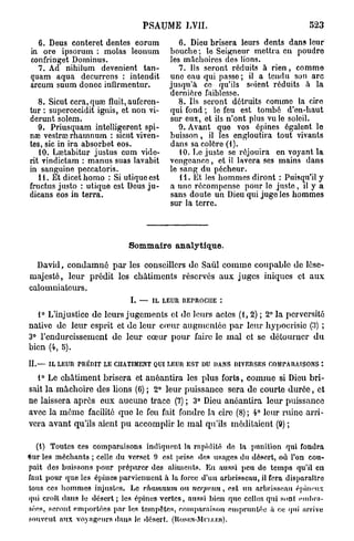PSAUME LVII.                                   523

  6. Deus conteret dentés eorum            6. Dieu brisera leurs dents dans leur
in ore ipsorum : molas lconum           bouche; le Seigneur mettra en poudre
confringet Dominus.                     les mâchoires dos lions.
  7. Ad nihilum devenient tan-             7. Ils seront réduits à rien, comme
quam aqua decurrens : intendit          uno eau qui passe; il a tendu son arc
arcum suum doncc infirmentur.           jusqu'à ce qu'ils soient réduits â la
                                        dernière faiblesse.
   8. Sicut cera,quae fluit, aufcren-      8. Ils seront détruits comme la cire
tur : supercecidit ignis, et non vi-    qui fond ; le feu est tombé d'en-haut
derunt solem.                           sur eux, et ils n'ont plus vu le soleil.
   9. Priusquam intelligerent spi-         9. Avant que vos épines égalent le
nac vestrai rhamnum : sicut viven-      buisson, il les engloutira tout vivants
tes, sic in ira absorbet eos.           dans sa colère (1).
   10. Laetabitur justus cum vide-         10. Le juste se réjouira en voyant la
n t vindictam : manus suas lavabit      vengeance, et il lavera ses mains dans
in sanguine peccatoris.                 le sang du pécheur.
   H . Et dicet homo : Si utiquc est       11. Et les hommes diront : Puisqu'il y
fructus justo : utique est Deus ju-     a une récompense pour le juste, il y a
dicans eos in terra.                    sans doute un Dieu qui jugo les hommes
                                        sur la terre.




                             Sommaire analytique.

  David, c o n d a m n é p a r les conseillers de Saul c o m m e coupable de lèse-
majesté, leur prédit les châtiments réservés aux juges iniques et a u x
calomniateurs.
                             I. —   IL LEUR REPROCHE :

  1° L'injustice de leurs jugements et de leurs actes ( 1 , 2 ) ; 2° la perversité
native de leur esprit et de leur cœur augmentée p a r leur hypocrisie (.')) ;
3° l'endurcissement de leur cœur pour faire le m a l et se détourner d u
bien (4, 5).

IL—   IL LEUR PRÉDIT LE CHATIMENT QUI LEUR EST DU DANS DIVERSES COMPARAISONS :

  1° Le châtiment brisera et anéantira les plus forts, c o m m e si Dieu bri-
sait la mâchoire des lions (G) ; 2° leur puissance sera de courte d u r é e , et
ne laissera après eux aucune trace (7) ; 3° Dieu anéantira leur puissance
avec la m ê m e facilité que le feu fait fondre la cire (8) ; 4° leur ruine arri-
vera avant qu'ils aient p u accomplir le m a l qu'ils méditaient (9) ;

  (1) Toutes ces comparaisons indiquent la rapidité de la punition qui fondra
*ur les méchants ; celle du verset 9 est prise des usages du désert, où l'on cou-
pait des buissons pour préparer des aliments. En aussi peu do temps qu'il en
faut pour que les épines parviennent à. la force d'un arbrisseau, il fera disparaître
tous ces hommes injustes. Le rhamnum ou nerprun, est un arbrisseau épineux
qui croit dans le désert; les épines vertes, aussi bien que celles qui sent embra-
sées, seront emportées par les tempêtes, comparaison empruntée à ce qui arrive
souvent aux voyageurs dans le désert. (HosKN-Mn.i.iïn).
 