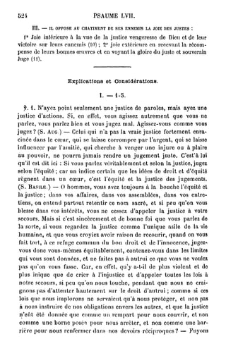 PSAUME LVII.

        III.   — IL OPPOSE AU CHATIMENT DE SES ENNEMIS LA JOIE DES JUSTES :

   1° Joie intérieure à la vue de la justice vengeresse de Dieu et de leur
victoire sur leurs ennemis (10) ; 2° joie extérieure en recevant la récom-
pense de leurs bonnes œuvres et en voyant la gloire d u juste et souverain
Juge (11).



                           Explications et Considérations.

                                             I. — 1-5.

      y. 1. N'ayez p o i n t s e u l e m e n t u n e justice de p a r o l e s , m a i s ayez u n e
j u s t i c e d ' a c t i o n s . Si, en effet, vous agissez a u t r e m e n t q u e vous ne
p a r l e z , vous p a r l e z bien et vous j u g e z m a l . Agissez-vous c o m m e vous
j u g e z ? (S. AUG ) — Celui q u i n ' a pas la vraie justice f o r t e m e n t enra-
cinée d a n s le c œ u r , q u i se laisse c o r r o m p r e p a r l ' a r g e n t , q u i se laisse
influencer p a r l'amitié, q u i c h e r c h e à v e n g e r u n e i n j u r e ou à plaire
 au pouvoir, ne p o u r r a j a m a i s r e n d r e u n j u g e m e n t j u s t e . G'est'à lui
 qu'il est dit ici : Si vous p a r l e z v é r i t a b l e m e n t et selon la j u s t i c e , jugez
 selon l'équité ; car un indice certain q u e les idées de d r o i t et d'équité
 r é g n e n t d a n s un c œ u r , c'est l'équité et la j u s t i c e des j u g e m e n t s .
 ( S . B A S I L E . ) — O h o m m e s , vous avez toujours à la b o u c h e l'équité et
 l a justice ; d a n s vos affaires, d a n s vos a s s e m b l é e s , d a n s vos entre-
 t i e n s , on e n t e n d p a r t o u t r e t e n t i r ce n o m sacré, et si peu q u ' o n vous
 blesse d a n s vos i n t é r ê t s , vous n e cessez d ' a p p e l e r la j u s t i c e à votre
 secours. Mais si c'est s i n c è r e m e n t et de b o n n e foi q u e vous parlez de
 l a s o r t e , si vous r e g a r d e z la j u s t i c e c o m m e l ' u n i q u e asile de la vie
 h u m a i n e , et q u e vous croyiez avoir raison de r e c o u r i r , q u a n d on vous
  fait tort, à ce refuge c o m m u n d u bon d r o i t et de l ' i n n o c e n c e , jugez-»
  vous donc v o u s - m ê m e s é q u i t a b l e m c n t , contenez-vous d a n s les limites
  q u i vous sont d o n n é e s , et ne faites p a s à a u t r u i ce q u e vous ne voulez
  p a s q u ' o n vous fasse. Car, en effet, q u ' y a-t-il de plus violent et de
  plus inique q u e de crier à l'injustice et d ' a p p e l e r t o u t e s les lois à
  n o t r e secours, si peu q u ' o n nous t o u c h e , p e n d a n t q u e n o u s ne crai-
  g n o n s pas d ' a t t e n t e r h a u t e m e n t sur le d r o i t d ' a u t r u i ; c o m m e si ces
  lois que nous i m p l o r o n s n e servaient q u ' à n o u s p r o t é g e r , et non pas
  à nous i n s t r u i r e de nos obligations envers les a u t r e s , et q u e la justice
  n ' e û t été d o n n é e q u e c o m m e un r e m p a r t p o u r nous c o u v r i r , et non
  c o m m e u n e b o r n e posée p o u r nous a r r ê t e r , et non c o m m e une bar-
  r i è r e p o u r n o u s r e n f e r m e r d a n s nos devoirs r é c i p r o q u e s ? — Fuyons
 
