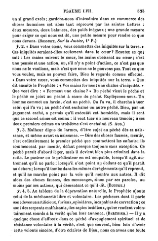 PSAUME LVII.                                                  52o

un si g r a n d e x c è s ; g a r d o n s - n o u s d ' i n t r o d u i r e d a n s ce c o m m e r c e d e s
choses h u m a i n e s cet a b u s t a n t r é p r o u v é p a r les saintes L e t t r e s :
d e u x m e s u r e s , d e u x b a l a n c e s , des poids i n é g a u x ; u n e g r a n d e m e s u r e
p o u r exiger ce q u i n o u s est d û , u n e p e t i t e m e s u r e p o u r r e n d r e co q u e
nous devons. ( B O S S U E T , Sur la Justice, 1° P . )
    y. 2 . « D a n s v o t r e c œ u r , vous c o m m e t t e z des iniquités sur la t e r r e . »
Ces iniquités seraient-elles s e u l e m e n t d a n s le c œ u r ? Ecoutez ce q u i
suit : Les m a i n s suivent le c œ u r , les m a i n s obéissent au c œ u r ; c'est
u n e p e n s é e et u n e action, ou, s'il n ' y a p o i n t d'action, ce n ' e s t pas q u e
nous ne le voulions, m a i s c'est q u e nous ne le p o u v o n s pas. T o u t ce q u e
vous voulez, mais ne pouvez faire, Dieu le r e g a r d e c o m m e effectué.
« Dans v o t r e c œ u r , vous c o m m e t t e z des iniquités s u r la t e r r e . » Que
dit ensuite le P r o p h è t e : « Vos m a i n s f o r m e n t u n e chaîne d'iniquités. »
Que veut dire : « F o r m e n t u n e c h a î n e ? » Du p é c h é vient le p é c h é e t
le péché se j o i n t a u p é c h é à cause du p é c h é . E x p l i q u o n s - n o u s . U n
h o m m e c o m m e t u n larcin, c'est un p é c h é . Ou l'a vu, il c h e r c h e à t u e r
celui q u i l'a vu ; a u péché s'est e n c h a î n é u n a u t r e p é c h é . Dieu, p a r u n
j u g e m e n t caché, a p e r m i s qu'il e x é c u t â t cet h o m i c i d e , mais il s e n t
q u e ce second crime est c o n n u : il veut t u e r un n o u v e a u témoin ; à ses
d e u x p r e m i e r s crimes u n troisième s'est e n c h a î n é . (S. A U G . )
     f. 3 . M a l h e u r d i g n e de l a r m e s , d ' ê t r e sujet a u p é c h é dès sa n a i s -
sance, et m ê m e a v a n t sa naissance. — Dire des choses fausses, m e n t i r ,
c'est o r d i n a i r e m e n t le p r e m i e r p é c h é q u e c o m m e t t e n t les e n f a n t s ; ils
c o m m e n c e n t p a r m e n t i r , défaut p r e s q u e toujours s a n s e x c e p t i o n . Ce
péché p a r a î t d ' a b o r d léger, mais il devient bien plus c r i m i n e l d a n s la
suite. Le p a s t e u r ou le p r é d i c a t e u r e n est c o u p a b l e , lorsqu'il a g i t a u -
t r e m e n t qu'il ne p a r l e ; lorsqu'il n'est point au d e d a n s ce qu'il p a r a î t
au d e h o r s ; lorsqu'il t o m b e d a n s les m ê m e s d é r è g l e m e n t s q u ' i l r e p r e n d ,
et qu'il n e m a r c h e p o i n t p a r la voie qu'il m o n t r e a u x a u t r e s . Il d i t
alors des choses fausses, des m e n s o n g e s , sinon p a r ses p a r o l e s , a u
moins p a r ses a c t i o n s , q u i d é m e n t e n t ce qu'il dit. ( D U G U E T . )
     jfr. 4, 5. Au t a b l e a u de la d é p r a v a t i o n n a t u r e l l e , le P r o p h è t e a j o u t e
celui d e la m é c h a n c e t é libre et v o l o n t a i r e . Les p é c h e u r s d o n t il p a r l e
l o n t d e v e n u s artificieux, furicux,opiniâtrcs, i n c a p a b l e s de c o r r e c t i o n ; ce
sont des s e r p e n t s malfaisants, des aspics insidieux, q u i se r e n d e n t volon-
 t a i r e m e n t sourds à la vérité q u ' o n leur a n n o n c e . ( B E R T I I I E R . ) — U y a
 q u e l q u e chose d'affreux d a n s ce p é c h é d ' a v e u g l e m e n t spirituel et de
 résistance volontaire à la v é r i t é , c'est q u e s o u v e n t , bien loin d'avoir
 cette volonté sincère, d ' ê t r e éclairés de Dieu, n o u s en avons uno t o u t e
 