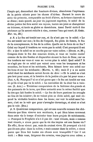 PSAUME          LVII.                                      527

l'impie q u i , d e s c e n d a n t des h a u t e u r s divines, a b a n d o n n e l'espérance
d e la p a t r i e céleste p o u r les choses d'ici-bas. D u r a n t le cours d e
cette vie p r é s e n t e , c o m p a r a b l e a u froid d'hiver, sa fortune s'accroît e t
se d i l a t e ; mais q u a n d , au j o u r du j u g e m e n t s u p r ê m e , le soleil de l a
divine justice lui fera sentir ses r a y o n s , toutes ses joies se c h a n g e r o n t
e n tristesse, e t t o u t e sa gloire se d e s s é c h e r a . Aussi David écrit-il d e s
p é c h e u r s qu'ils s e r o n t r é d u i t s à rien, c o m m e l'eau qui court. (S. G R É G .
Mor. v u , 25.)
       8. * Le feu est t o m b é s u r e u x , et ils n ' o n t p a s vu le soleil. » L e
feu est t o m b é s u r e u x ; le feu de l'orgueil, feu plein de fumée, le feu
de la concupiscence, le feu d e la colère. Quelle est la force de ce feu ?
Celui s u r l e q u e l il t o m b e r a n e v e r r a p a s le soleil. C'est p o u r q u o i il e s t
dit : « Que le soleil n e se couche pas s u r votre colère. » ( E P I I E S . I V , 2 6 . J
Craignez d o n c le feu des m a u v a i s désirs, si vous ne voulez c o u l e r
c o m m e de la cire fondue et d i s p a r a î t r e d e v a n t la face de Dieu ; c a r ce
feu t o m b e r a s u r vous et vous ne verrez plus le soleil. Quel soleil? Il
n e s'agit pas d e ce soleil q u e voient avec vous les t r o u p e a u x et les
m o u c h e s , les b o n s et les m é c h a n t s , Dieu faisant lever son soleil s u r
les bons et s u r les m é c h a n t s ; ( M A T T U . V , 4 5 ) ; mais il y a u n a u t r e
soleil d o n t les m é c h a n t s s e r o n t forcés d e d i r e : « E t le soleil ne s'est
p a s levé p o u r n o u s , et la l u m i è r e de la j u s t i c e n ' a pas lui p o u r nous.»
(SAG. V , 6). P o u r q u o i ? si ce n ' e s t p a r c e q u e « le feu est t o m b é sur e u x
et qu'ils n ' o n t pas vu le soleil. » L a convoitise de la c h a i r les a v a i n -
cus. (S. AUG.) — Troisième c o m p a r a i s o n d e la faiblesse des g r a n d s e t
des puissants de la t e r r e , q u e Dieu a n é a n t i t avec la m ô m e facilité q u e
la cire q u e fait fondre le soleil. — Le feu de leurs passions les a v e u g l e
au lieu de les é c l a i r e r ; ils ne voient plus ce divin soleil, q u i seul r é -
p a n d la v é r i t a b l e l u m i è r e d a n s les â m e s ; car voir le soleil sans l'ai-
m e r , c'est n e le voir q u e p o u r s'aveugler d a v a n t a g e , et ainsi ce n ' e s t
p a s le voir. ( D U G . )
    jt. 9. Q u a t r i è m e c o m p a r a i s o n , q u i est u n e nouvelle m e n a c e des c h â -
timents q u e Dieu réserve a u x m é c h a n t s , à q u i Dieu laisse r a r e m e n t
d a n s cette vie le t e m p s d ' e x é c u t e r tous l e u r s projets de m é c h a n c e t é .
— P o u r q u o i le P r o p h è t e n ' a - t - i l pas dit : t o u t v i v a n t s , m a i s « c o m m e
t o u t vivants, » s i n o n p a r c e q u e la vie des i m p i e s est u n e fausse vie ?
E n effet, ils ne vivent p a s , mais ils croient v i v r e . E t p o u r q u o i n'a-t-il
p a s dit non plus : d a n s la colère, « mais c o m m e d a n s la c o l è r e , » sinon
p a r c e q u e Dieu fait toutes ces choses avec t r a n q u i l i t é ? Car il est
écrit : « Mais vous, S e i g n e u r des a r m é e s , vous j u g e r e z avec calme, y
 