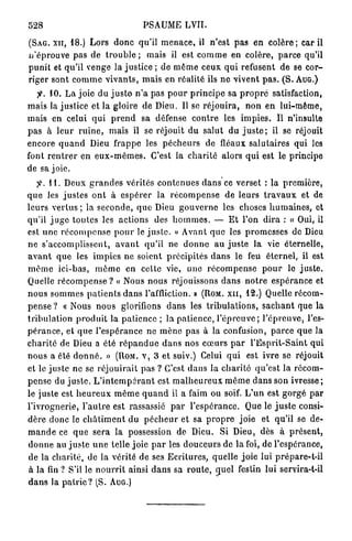 528                                         PSAUME LVII.

( S A G . x n , 18.) L o r s d o n c qu'il m e n a c e , il n ' e s t p a s en c o l è r e ; car il
n ' é p r o u v e pas de t r o u b l e ; mais il est c o m m e en colère, p a r c e qu'il
p u n i t et qu'il venge la justice ; de m ê m e ceux q u i refusent de se c o r -
riger sont c o m m e v i v a n t s , m a i s en réalité ils n e vivent p a s . ( S . A U G . )
    jtf-. 10. L a j o i e du j u s t e n ' a pas p o u r p r i n c i p e sa p r o p r e satisfaction,
mais la j u s t i c e et la gloire de Dieu. Il se r é j o u i r a , n o n e n l u i - m ê m e ,
m a i s en celui q u i p r e n d sa défense c o n t r e les i m p i e s . Il n'insulte
p a s à l e u r r u i n e , mais il se réjouit du salut du j u s t e ; il se réjouit
e n c o r e q u a n d Dieu frappe les p é c h e u r s de fléaux s a l u t a i r e s qui les
font r e n t r e r e n e u x - m ê m e s . C'est la c h a r i t é alors q u i est le principe
de sa j o i e .
    ^ . 11. Deux g r a n d e s vérités c o n t e n u e s d a n s ce verset : la p r e m i è r e ,
q u e les j u s t e s o n t à e s p é r e r la r é c o m p e n s e de leurs t r a v a u x et de
l e u r s v e r t u s ; la s e c o n d e , q u e Dieu g o u v e r n e les choses h u m a i n e s , et
qu'il j u g e toutes les actions des h o m m e s . — E t l'on d i r a : « Oui, il
est u n e r é c o m p e n s e p o u r le j u s t e . » A v a n t q u e les p r o m e s s e s de Dieu
ne s'accomplissent, a v a n t qu'il ne d o n n e a u j u s t e la vie éternelle,
a v a n t q u e les i m p i e s n e soient précipités d a n s le feu é t e r n e l , il est
m ê m e ici-bas, m ê m e en cette vie, u n e r é c o m p e n s e p o u r le j u s t e .
Quelle r é c o m p e n s e ? « Nous n o u s réjouissons d a n s n o t r e e s p é r a n c e et
n o u s s o m m e s p a t i e n t s d a n s l'affliction. » (ROM. x n , 12.) Quelle r é c o m -
p e n s e ? « Nous nous glorifions d a n s les t r i b u l a t i o n s , s a c h a n t que la
tribulation p r o d u i t la p a t i e n c e ; la p a t i e n c e , l ' é p r e u v e ; l ' é p r e u v e , l'es-
p é r a n c e , et q u e l ' e s p é r a n c e ne m è n e p a s à la confusion, p a r c e q u e la
c h a r i t é de Dieu a été r é p a n d u e d a n s nos c œ u r s p a r l ' E s p r i t - S a i n t qui
n o u s a été d o n n é . » (ROM. v , 3 et suiv.) Celui q u i est ivre se réjouit
et le j u s t e ne se r é j o u i r a i t pas ? C'est d a n s la c h a r i t é q u ' e s t la r é c o m -
p e n s e du j u s t e . L ' i n t e m p é r a n t est m a l h e u r e u x m ê m e d a n s son i v r e s s e ;
le juste est h e u r e u x m ê m e q u a n d il a faim ou soif. L ' u n est g o r g é p a r
l'ivrognerie, l ' a u t r e est rassassié p a r l ' e s p é r a n c e . Que le j u s t e consi-
d è r e d o n c le c h â t i m e n t d u p é c h e u r et sa p r o p r e j o i e et qu'il se de-
m a n d e ce q u e s e r a la possession de Dieu. Si Dieu, dès à p r é s e n t ,
d o n n e au j u s t e u n e telle j o i e p a r les d o u c e u r s de la foi, de l'espérance,
de la c h a r i t é , de la vérité de ses E c r i t u r e s , quelle j o i e lui prépare-t-il
 à la fin ? S'il le n o u r r i t ainsi d a n s sa r o u t e , q u e l festin lui servira-t-il
d a n s la p a t r i e ? (S. AUG.)
 