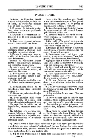 PSAUME LVIII.                                     520


                              PSAUME LVIII.
   In finem, ne disperd a s , David        Pour la fin. N'exterminez pas. David
in tituli inscriptioncm, quando mi-     a mis cette inscription pour titre quand
sit Saul, et custodivit domum           Sai'd envoya des gens , et fit garder sa
ejus, ut cum intorficeret.              maison pour lo tuer,    l.Rois,       19.
   1. Eripc mo do inimicis m e i s ,        {. Arrachez-moi, mon Dieu, aux mains
Deus meus : et ab insurgentibus in      de mes ennemis, et délivrez-moi de ceux
me libéra me.                           qui s'élèvent contre moi.
   2. Eripe me de operantibus ini-         2. Arrachez-moi du milieu de ces ou-
quitatem : et de viris sanguinum        vriers d'iniquité, sauvez-moi de ces
salva me.                               hommes de sang.
   3. Quia ecce ceperunt animam            3. Car voilà qu'ils se sont rendus maî-
meam : irruerunt in me fortes.          tres de ma vie ; des hommes puissants
                                        sont venus fondre sur moi.
   4. Ncquo iniquitas mea , neque          4. Quoique je sois exempt d'injustice
peccatum meum , Domine : sine           et d'offense , c'est sans iniquité que j ' a i
iniquitate cucurri, et direxi.          couru et conduit mes pas.
   5. Exurge in occursum meum ,            i. Levez-vous pour venir à ma ren-
et vide : et tu Domine Deus virtu-      contre, et voyez ma détresse. Vous, Sei-
tum, Deus Israël,                       gneur, Dieu dos armées, Dieud'Israël,
   Intende ad visitandas omnes             appliquez-vous à visiter toutes les n a -
gentes : non niisercaris omnibus,       tions ; no faites miséricorde a aucun do
qui operantur iniquitatem.              ceux qui commettent l'iniquité.
   G. Convertontur ad vesperam :           G. Ils reviendront vers le soir; et se-
et famcm patientur ut canes , et        ront allâmes comme des chiens, et ils
circuibunt civitatem.                   tourneront autour de la ville (1).
   7. Ecce loquentur in ore suo,           7. Voilà qu'ils murmurent entre e u x ,
et gladius in labiis eorum : quo-       un glaive est sur leurs lèvres; car, disent-
niam quis audivit?                      ils, qui nous a entendus?
   8. Et tu, Domine, deridebis eos:        8. Et vous , Seigneur, vous vous rirez
ad nibilum deduces omnes gentes.        d'eux ; vous réduirez toutes les nations
                                        au néant.
   9. Fortitudinem meam ad te              9. C'est en vous quo jo conserverai toute
custodiam, quia Deus susceptor          ma force, parce quo vous étos, ô Dieu !
meus es :                               mon défenseur.
   10. Deus meus, misericordia ejus        10. La miséricorde do mon Dieu mo
prœveniet mo.                           préviendra.
   11. Deus ostendet mihi super            11. Dieu me fera voir lo sort do mes
inimicos m e o s , ne occidas eos :     ennemis. Ne les faites pas mourir, de peur
nequando obliviscantur populi mei.      quo mon peuple n'en pordo la mémoire.
   Dispcrge illos in virtute tua : et      Dispersez-les par votro puissance, et
depone eos, protector meus Do-          abaissez-les, Seigneur, vous, mon pro-
mine.                                   teur.
   12. Delictum oris eorum, sor-           12. A cause du crime do leur bouche
monem labiorum ipsorum : et             et du discours do leurs lèvres , qu'ils
comprehendantur in superbia sua.        soient pris dans leur orgueil ; ctilsseront
   Et de execrationc et mendacio        dénoncés publiquement pour lours ma-
annuntiabuntur,                         lédiction est leurs mensonges (2).
  (t) David exprime la d c p i n de ses ennemis qui, étant venus pour lo prendre,
                         é e to
et ne le trouvant pas, puisqu'il s'était échappé par une fenêtre, s'en retournaient
au milieu de la nuit, grondant comme des chiens auxquels on a arraché leur
proie, et cherchant David par toute la ville.
  (2) Il y en a qui traduisent : et à cause de ht malédiction (de leurs blasphèmes)
        TOME I.                                                          34          '
 