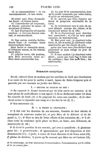 530                               P A M LVlll.
                                    S U E
     13. in consummalionc : in ira      13. Au jour delà consommation,lors-
  consummationis , et non crunt.    qu'ils seront consumés par votre colôro,
                                    et qu'ils ne subsisteront plus.
    Et scient quia Deus dominabi-      El ils sauront que Dieu régnera sur
  tur Jacob : et finium terrai.     Jacob et jusqu'aux extrémités de la
    14. Convertentur ad vcspci'am, terre.
 et famem patientur ut canes : et       14. Ils reviendront vers le soir; ils se-
 circuibunt civitatem.              ront allâmes comme des chiens ; et ils
    15. Ipsi dispergentur ad mandu- tourneront autour de la ville.
 candum : si vcro non fucrint satu-    1!>. Us so disperseront pour chercher
 rati, et murmurabunt.              leur nourriture ; et, s'ils ne sont point
                                    rassasiés, ils murmureront.
    16. Ego autem cantabo fortitu-      10. Mais pour m o i , je chanterai votro
 dinem tuam : et exultabo mane force, et, dès le matin, je célébrerai votro
 misericordiam tuam.                miséricorde par des chants de joie ,
    Quia factus es susceptor meus,     parce que vous vous êtes déclaré mon
 et refugium meum, in die tribula- protecteur et mon refuge au jour do
 tionis meaï.                       l'affliction.
    17. Adjuior meus, tibi psallam,    17. O mon soutien ! je chanterai votro
 quia Deus susceptor meus es : gloire , parce que vous êtes le Dieu qui
 Deus meus inisericordia tua.       me protégez ; vous êtes moh Dieu , ma
                                    miséricorde.



                              Sommaire analytique.

  David, entouré dans sa maison p a r l e s satellites de Saûl qui cherchaient
à se saisir de lui p o u r le mettre à m o r t , figure de Notre-Seigneur pris et
garrotté p a r ses ennemis a u j a r d i n des Olives,
                        I. — IMPLORE LE SECOURS DE DIEU î

   1° En c.rjwsant   le danger imminent    que lui font courir ses ennemis:   a) ils
sont pleins de malveillance à son égard ; b) ils se déclarent contre lui dans
les conseils de Saul ; (1) c) ils joignent les actes a u x paroles ; d) ils cher-
chent même à r é p a n d r e son sang et à lui ôter la vie (2, 3) ;
   2° Son innocence (4).
                         II. — IL PRÉDIT SA DÉLIVRANCE :

   1° Il fait voir les desseins d e ses ennemis, frustrés de leur attente et
conspirant de nouveau contre l u i , et prie Dieu d e le délivrer et do les
punir (o, 7) ; 2° Dieu se rira de leurs efforts et les anéantira (8) ; 3° il dé-
clare toute la confiance qu'il place en Dieu, sa force, son défenseur, sa
miséricorde (9, 10) ;
  2° Il décrit la punition   de ses ennemis,   qin sera a) manifeste ; b) glorieuse
p o u r lui ; e) persévérante ; d) ignominieuse p a r leur dispersion et leur
abaissement (II) ; e) juste, à cause de leurs discours et de leurs actes (12);
f) pleine de douleur, 1) parce qu'ils sauront que Dieu en est r a i d e u r (13),

et du mensonge, on leur annoncera l'extermination, l'extermination parla colèrû
et ils ne seront plus.
 