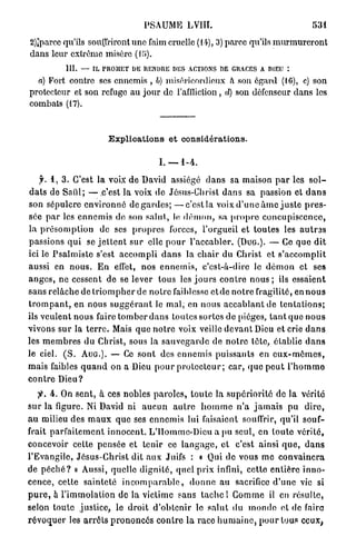 PSAUME LVIII.                                                531

2)iparcc qu'ils souffriront u n e faim cruelle (14), 3) parce qu'ils m u r m u r e r o n t
dans leur extrême misère (U>).
             III.   — IL PROMET DE RENDRE DES ACTIONS DE GRACES A DIEU :

  a) Fort contre ses ennemis , 6) miséricordieux à son égard (1G), c) son
protecteur et son refuge a u j o u r de l'affliction, d) son défenseur d a n s les
combats (17).



                             Explications et considérations.

                                               I. — 1 - 4 .

     f. 1 , 3 . C'est la voix d e David assiégé d a n s sa maison p a r les s o l -
d a t s de Saiil; — c'est la voix de Jésus-Christ d a n s sa passion et d a n s
son sépulcre e n v i r o n n é de g a r d e s ; — c ' e s t la voix d ' u n e â m e j u s t e p r e s -
sée p a r les e n n e m i s de son salut, le d é m o n , sa p r o p r e c o n c u p i s c e n c e ,
la p r é s o m p t i o n de ses p r o p r e s forces, l'orgueil et toutes les a u t r a s
passions q u i se j e t t e n t s u r elle p o u r l'accabler. (DUG.). — Ce que d i t
ici le P s a l m i s t e s'est a c c o m p l i d a n s la chair du Christ et s'accomplit
aussi en n o u s . E n effet, nos e n n e m i s , c'est-à-dire le d é m o n et ses
a n g e s , ne cessent d e se lever tous les j o u r s c o n t r e n o u s ; ils essaient
sans r e l â c h e de t r i o m p h e r de n o t r e faiblesse e t d e n o t r e fragilité, en n o u s
t r o m p a n t , en nous s u g g é r a n t le m a l , en nous a c c a b l a n t de t e n t a t i o n s ;
ils veulent nous faire t o m b e r d a n s toutes sortes d e pièges, t a n t que n o u s
vivons s u r la t e r r e . Mais q u e n o t r e voix veille d e v a n t Dieu et crie d a n s
les m e m b r e s d u Christ, sous la s a u v e g a r d e de n o t r e téte, établie d a n s
le ciel. ( S . A U G . ) . — Ce sont des e n n e m i s puissants en e u x - m ê m e s ,
mais faibles q u a n d on a Dieu p o u r p r o t e c t e u r ; c a r , q u e p e u t l ' h o m m e
contre Dieu?
    y . 4 . On s e n t , à ces nobles p a r o l e s , t o u t e la s u p é r i o r i t é de la vérité
s u r la figure. Ni David ni a u c u n a u t r e h o m m e n ' a j a m a i s pu d i r e ,
a u milieu des m a u x que ses ennemis lui faisaient souffrir, qu'il souf-
frait p a r f a i t e m e n t i n n o c e n t . L'IIommc-Dieu a pu seul, en t o u t e vérité,
concevoir cette pensée et tenir ce l a n g a g e , et c'est ainsi q u e , d a n s
l'Evangile, J é s u s - C h r i s t dit aux Juifs : « Qui de vous m e c o n v a i n c r a
de p é c h é ? » Aussi, quelle d i g n i t é , quel p r i x infini, cette e n t i è r e inno-
cence, cette sainteté i n c o m p a r a b l e , d o n n e a u sacrifice d ' u n e vie si
p u r e , à l ' i m m o l a t i o n de la victime sans t a c h e l Gomme il en résulte,
selon t o u t e j u s t i c e , le d r o i t d ' o b t e n i r le s a l u t du inonde et de faire
r é v o q u e r les a r r ê t s p r o n o n c é s c o n t r e l a r a c e h u m a i n e , p o u r tous ceux^
 