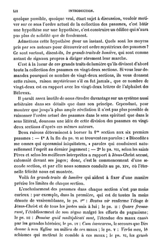 LU                                        INTRODUCTION.

q u o i q u e possible, q u o i q u e v r a i , é t a n t sujet à discussion, vouloir moti-
v e r sur ce sens T o r d r e actuel de la collection des p s a u m e s , c'est bâtir
u n e h y p o t h è s e s u r u n e h y p o t h è s e , c'est construire un édifice q u i n ' a u r a
p a s plus de solidité q u e de fondement.
    A d m e t t o n s cette h y p o t h è s e p o u r u n instant. Quels sont les moyens
p r i s p a r ses a u t e u r s p o u r découvrir cet o r d r e mystérieux des p s a u m e s ?
Ce sont s u r t o u t , disent-ils, les grands traits de lumière, q u i sont comme
a u t a n t d e s i g n a u x p r o p r e s à diriger s û r e m e n t l e u r m a r c h e .
     C'est à la l u e u r de ces g r a n d s traits de l u m i è r e qu'ils divisent d'abord
t o u t e la collection des p s a u m e s en vingt-deux sections. Si vous leur de-
m a n d e z p o u r q u o i ce n o m b r e de v i n g t - d e u x sections, ils vous donnent
cette r a i s o n , raison mystérieuse s'il en fut j a m a i s , q u e ce n o m b r e de
v i n g t - d e u x est en r a p p o r t avec les v i n g t - d e u x lettres de l ' a l p h a b e t des
Hébreux.
    Il p a r a i t assez inutile de n o u s étendre d a v a n t a g e sur u n système aussi
a r b i t r a i r e d a n s ses détails q u e d a n s son principe. Cependant, pour
m o n t r e r q u e j u s q u ' à plus a m p l e révélation il n'est p a s plus possible de
r a i s o n n e r l ' o r d r e actuel des p s a u m e s d a n s le sens spirituel q u e dans le
sens littéral, d o n n o n s u n e idée de cette division des p s a u m e s en vingt-
d e u x sections d ' a p r è s ces m ê m e s a u t e u r s .
                                                               r o
     D e u x r a i s o n s d é t e r m i n e n t à b o r n e r la l     section a u x six premiers
p s a u m e s : — 1° A la fin du p s . vi se t r o u v e n t ces p a r o l e s : « Disceditea
m e o m n e s q u i o p e r a m i n i iniquilalem, » p a r o l e s q u i conduisent natu-
r e l l e m e n t l'esprit a u d e r n i e r j u g e m e n t ; — 2° le p s . v u , selon les saints
F è r e s et selon les meilleurs interprètes a r a p p o r t à Jésus-Christ accusé,
c a l o m n i é d e v a n t ses j u g e s ; d o n c , c'est le c o m m e n c e m e n t d ' u n e se-
conde section, et p a r elle n o u s s o m m e s c o n d u i t s a u p s . xiv, où l'éter-
nelle félicité n o u s est m o n t r é e .
     Voilà les grands traits de lumière q u i aident à fixer d ' u n e manière
précise les limites de c h a q u e section.
      L ' e n c h a î n e m e n t des p s a u m e s d a n s c h a q u e section n'est pas moins
 c u r i e u x : p a r e x e m p l e , d a n s la p r e m i è r e , q u i est de toutes l a moins
                                                     c r
 d é n u é e de v r a i s e m b l a n c e , lo ps. i : Beatus vir renferme l'éloge de
Jésus-Christ et d e tous les j u s t e s unis à lui ; le p s . u : Quare fremuc-
 runt, l'établissement de son r è g n e m a l g r é les efforts d u p a g a n i s m e ;
le ps. m : Domine quid mulliplicati                           sunt, l'étendue des m a u x causés
 p a r les g r a n d e s hérésies; le p s . iv : Cum invocarcm, le secours que Dieu
 d o n n e à son Eglise a u milieu de ces m a u x ; le p s . v : Verba mea, è
 schismes qui m e t t e n t le c o m b l e à ces m a u x ; le p s . vi, les grands
 