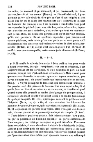 532                                       PSAUME LVIII.

d u m o i n s , qui croiront et q u i a i m e r o n t , et q u i p r o u v e r o n t , p a r l e u r s
œ u v r e s , leur foi et l e u r a m o u r ! (RENDU). — Jésus-Christ seul, à p r o -
p r e m e n t p a r l e r , a le d r o i t d e dire q u e ce n'est ni son i n i q u i t é ni son
p é c h é q u i o n t été la cause des t r a i t e m e n t s qu'il souffrait de la p a r t
des h o m m e s ; lui q u i a p u dire à ses e n n e m i s : Qui d ' e n t r e vous p e u t
m e r e p r e n d r e de p é c h é ? ( J E A N , V I I I , -46). Les j u s t e s , n é a n m o i n s , le peu-
vent dire d a n s un sens v é r i t a b l e , c'est-à-dire qiie t o u t en r e c o n n a i s -
s a n t d e v a n t Dieu, au milieu des p e r s é c u t i o n s q u ' o n l e u r fait souffrir,
qu'ils sont p é c h e u r s , ils n e souffrent c e p e n d a n t p a s p r é c i s é m e n t
c o m m e p é c h e u r s , mais p a r c e q u ' o n l e u r p o r t e e n v i e , mais p a r c e q u ' i l
est nécessaire q u e t o u s ceux qui v e u l e n t vivre d a n s la piété soient p e r -
s é c u t é s , (II T I M . , u , 1 2 ) , et q u e c'est t o u t e la gloire d ' u n c h r é t i e n de
souffrir, n o n c o m m e c o u p a b l e , m a i s c o m m e j u s t e et i n n o c e n t . (L P I E R . ,
IV,   15).

                                              II. -      6-15.


          5 . Il s e m b l e i n u t i l e de d e m a n d e r à Dieu qu'il se lève p o u r venir
à n o t r e r e n c o n t r e , p u i s q u e , r e m p l i s s a n t t o u t p a r sa p r é s e n c e , il est
toujours p r o c h e d e ses s e r v i t e u r s , ni qu'il considère le p é r i l où n o u s
s o m m e s , p u i s q u o rien n'est c a c h é à sa divine l u m i è r e . Mais il v e u t , p o u r
q u e nous m é r i t i o n s d ' ê t r e e x a u c é s , q u e n o u s soyons c o n v a i n c u s , p a r
l a v u e de n o t r e é t a t , du g r a n d besoin q u e n o u s a v o n s de son s e c o u r s .
( D U G . ) . — « N'ayez p o i n t pitié d e tous ceux q u i c o m m e t t e n t l'iniquité. »
Ces p a r o l e s sont des p a r o l e s de t e r r e u r . Qui n'en s e r a i t effrayé? et
quelle â m e , en faisant u n r e t o u r sur sa conscience, n e t r e m b l e r a i t p a s ?
Q u a n d m ê m e elle p o u r r a i t se r e n d r e t é m o i g n a g e d e q u e l q u e p i é t é , il
serait bien é t o n n a n t qu'elle n ' e û t point aussi à se r e n d r e t é m o i g n a g e
de q u e l q u e i n i q u i t é . E n effet, q u i c o n q u e c o m m e t le p é c h é c o m m e t
l'iniquité. ( J E A N , I I I , 4 ) . « Or, si vous e x a m i n e z les iniquités des
h o m m e s , S e i g n e u r , S e i g n e u r , qui s u p p o r t e r a cet e x a m e n ? » ( P s . cxxix,
3 ) . E t c e p e n d a n t ces p a r o l e s s o n t vraies, elles n ' o n t pas été dites en
v a i n , elles ne p e u v e n t et ne p o u r r o n t j a m a i s q u e s'accomplir. ( S . AUG ) .
— T o u t e iniquité, p e t i t e ou g r a n d e , doit n é c e s s a i r e m e n t ê t r e p u n i e ,
ou p a r l a p é n i t e n c e d e l ' h o m m e c o u p a b l e , ou p a r le c h â t i m e n t d e
Dieu v e n g e u r ; car celui q u i se r e p e n t se p u n i t l u i - m ê m e . P u n i s s o n s
d o n c n o s p é c h é s , si n o u s c h e r c h o n s à o b t e n i r la m i s é r i c o r d e de Dieu.
Dieu ne p e u t avoir pitié de ceux qui c o m m e t t e n t l'iniquité. De vous
ou d e lui, il faut a b s o l u m e n t une p u n i t i o n . Voulez-vous qu'il ne punisse
p a s ? p u n i s s e z - v o u s v o u s - m ê m e ; car vous avez commis u n e action q u i
 