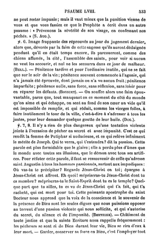 PSAUME LVIII.                                               533

ne peut      rester i m p u n i e ; m a i s il v a u t m i e u x q u e la p u n i t i o n vienne d e
vous et       q u e vous fassiez ce q u e le P r o p h è t e a écrit d a n s u n a u t r e
psaume       : « P r é v e n o n s la sévérité d e son visage, en confessant n o s
péchés.      » (S. A U G . ) .
      y C. I m a g e f r a p p a n t e des r é p r o u v é s a u j o u r du j u g e m e n t d e r n i e r ,
 a l o r s q u e , dévorés p a r la faim de celte sagesse qu'ils a u r o n t d é d a i g n é e
 p e n d a n t qu'il en était t e m p s e n c o r e , ils p a r c o u r r o n t , c o m m e d e s
 chiens affamés, la c i t é , l'assemblée des s a i n t s , p o u r voir si a u c u n
 ne v e u t les secourir, et nul ne les s e c o u r r a d a n s ce j o u r de m a l h e u r .
 (BELL.). — P é n i t e n c e t a r d i v e et p o u r l'ordinaire i n u t i l e , qui ne se fait
 q u e sur le soir de la v i e ; p é n i t e n c e s o u v e n t c o m m e n c é e à l'agonie, q u i
 n ' a j a m a i s été é p r o u v é e , d o n t j a m a i s on n ' a vu a u c u n fruit ; p é n i t e n c e
 i m p a r f a i t e ; p é n i t e n c e n u l l e , sans force, sans réflexion, sans loisir p o u r
e n r é p a r e r les défauts. (BOSSUET), — On souffre alors u n e faim é p o u -
v a n t a b l e , p a r c e q u e , t o u t m a n q u a n t en ce m o m e n t du côté du m o n d e
 q u ' o n a i m e et q u i é c h a p p e , on sent a u fond de son c œ u r u n vide q u ' i l
est impossible de r e m p l i r , et q u i r é d u i t , c o m m e les vierges folles, à
faire i n u t i l e m e n t le t o u r de la ville, c'est-à-dire à s'adresser à tous les
j u s t e s , p o u r l e u r d e m a n d e r q u e l q u e g o u t t e d e leur h u i l e . ( D U G . ) .
      f. 7, 8. Il n ' y a rien de plus d a n g e r e u x q u ' u n e t e n t a t i o n violente
j o i n t e à l'occasion de p é c h e r en secret et avec i m p u n i t é . C'est ce q u i
r e n d i t la f e m m e de P u t i p h a r si a u d a c i e u s e , et ce qui relève infiniment
 le m é r i t e de J o s e p h . Qui te v e r r a , qui t ' e n t e n d r a ? dit la passion. C e t t e
 p a r o l e est plus formidable q u e le glaive ; elle a p e r d u plus d ' â m e s q u e
 le m o n d e avec toutes ses illusions, q u e le d é m o n a v e c tous ses artifi-
 ces. P o u r réfuter cette p a r o l e , il faut se ressouvenir de celle q u ' a d r e s s e
 saint Augustin à tous les h o m m e s passionnés, s u r t o u t a u x i m p u d i q u e s :
 Où vas-tu le p r é c i p i t e r ? R e g a r d e Jésus-Christ en t o i ; é p a r g n e à
 Jésus-Christ cet affront. E h q u o i ! m é p r i s e r a s - t u Jésus-Christ d o n t tu
 es m e m b r e ? mépriscras-lu le Saint-Esprit d o n t tu es le t e m p l o ? Quel-
 q u e p a r t q u e lu ailles, tu es vu de Jésus-Christ q u i t'a fait, qui t ' a
 r a c h e t é , q u i est m o r t p o u r loi. Celle puissante a p o s t r o p h e d u s a i n t
 Docteur n o u s a p p r e n d q u e la voix de la conscience et le souvenir d e
 la présence de Dieu sont les seules digues q u e nous puissions o p p o s e r
 au t o r r e n t d ' u n e passion violente qui n o u s sollicite, e t q u i s'autorise
 d u secret, d u silence et de l ' i m p u n i t é . ( B E R T R I E R ) . — C h â t i m e n t de
 t o u t e justice et q u e l a sainte E c r i t u r e n o u s rappelle f r é q u e m m e n t :
 les p é c h e u r s se sont ri de Dieu d u r a n t l e u r vie, Dieu se r i r a d'eux à
  l e u r m o r t . — G a r d e r , conserver sa force en Dieu, c'est l'employer t o u t
 