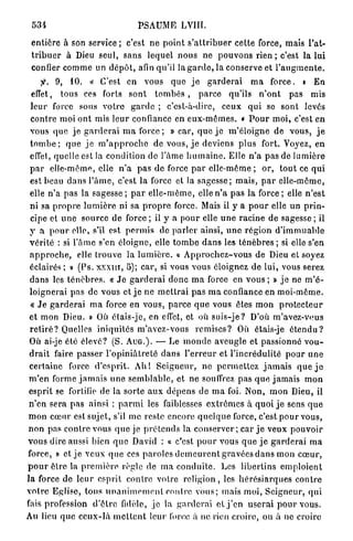 53!                                    PSAUME LVIIT.

 e n t i è r e à son service ; c'est n e p o i n t s ' a t t r i b u e r cette force, mais l'at-
 t r i b u e r à Dieu seul, s a n s lequel n o u s ne p o u v o n s rien ; c'est la lui
 confier c o m m e un d é p ô t , afin qu'il la g a r d e , la conserve et l ' a u g m e n t e .
              9, 10. « C'est en vous q u e j e g a r d e r a i m a f o r c e . » E n
  effet, tous ces forts s o n t t o m b é s , p a r c e qu'ils n ' o n t pas mis
  l e u r force sous v o t r e g a r d e ; c'est-à-dire, c e u x q u i se sont levés
  contre moi o n t mis l e u r confiance en e u x - m ê m e s . « P o u r m o i , c'est en
  vous q u e j e g a r d e r a i m a f o r c e ; » car, q u e j e m ' é l o i g n e de v o u s , j e
  t o m b e ; q u e j e m ' a p p r o c h e de vous, j e deviens p l u s fort. Voyez, en
  effet, quelle est la condition de l'âme h u m a i n e . Elle n ' a pas de l u m i è r e
  p a r elle-même, elle n ' a pas de force p a r elle-même ; or, t o u t ce q u i
  est beau d a n s l ' â m e , c'est la force et la s a g e s s e ; mais, p a r e l l e - m ê m e ,
  elle n'a p a s la sagesse ; p a r e l l e - m ê m e , elle n ' a p a s la force ; elle n ' e s t
  ni sa p r o p r e l u m i è r e ni sa p r o p r e force. Mais il y a p o u r elle un p r i n -
  cipe et u n e source de force ; il y a pour elle u n e r a c i n e de sagesse ; il
 y a p o u r elle, s'il est p e r m i s de p a r l e r ainsi, u n e r é g i o n d ' i m m u a b l e
 v é r i t é : si l'âme s'en éloigne, elle t o m b e d a n s les ténèbres ; si elle s'en
 a p p r o c h e , elle trouve la l u m i è r e . « A p p r o c h e z - v o u s de Dieu et soyez
 éclairés ; » (Ps. x x x m , 5); c a r , si vous vous éloignez d e lui, vous serez
 d a n s les t é n è b r e s . « J e g a r d e r a i donc m a force en vous ; » j e ne m ' é -
 l o i g n e r a i pas de vous et j e ne m e t t r a i p a s m a confiance en m o i - m ê m e .
  « J e g a r d e r a i m a force en vous, p a r c e q u e vous êtes m o n p r o t e c t e u r
 et mon Dieu. » Où étais-je, en effet, et où s u i s - j e ? D'où m'avez-vous
 r e t i r é ? Quelles iniquités m ' a v e z - v o u s r e m i s e s ? Où étais-je é t e n d u ?
 Où ai-je été élevé? (S. A U G . ) . — Le m o n d e aveugle et passionné v o u -
 d r a i t faire passer l ' o p i n i â t r e t é d a n s l ' e r r e u r et l'incrédulité p o u r u n e
 c e r t a i n e force d ' e s p r i t . A h ! S e i g n e u r , n e p e r m e t t e z j a m a i s q u e j e
 m ' e n forme j a m a i s u n e s e m b l a b l e , et n e souffrez p a s q u e j a m a i s m o n
 e s p r i t se fortifie de la s o r t e a u x d é p e n s de m a foi. Non, m o n Dieu, il
 n ' e n sera p a s ainsi : p a r m i les faiblesses e x t r ê m e s à quoi j e sens q u e
 m o n c œ u r est sujet, s'il m e reste encore q u e l q u e force, c'est p o u r vous,
 non pas c o n t r e vous q u e je p r é t e n d s la c o n s e r v e r ; car j e v e u x p o u v o i r
vous dire aussi bien q u e David : « c'est p o u r vous q u e j e g a r d e r a i m a
force, » et j e veux q u e ces p a r o l e s d e m e u r e n t gravées d a n s m o n c œ u r ,
p o u r être la p r e m i è r e règle de m a c o n d u i t e . Les libertins e m p l o i e n t
l a force de l e u r esprit contre votre r e l i g i o n , les h é r é s i a r q u e s c o n t r e
v o t r e Eglise, tous u n a n i m e m e n t contre v o u s ; mais m o i , S e i g n e u r , q u i
fais profession d ' ê t r e fidèle, j e la g a r d e r a i et j ' e n u s e r a i p o u r vous.
Au lieu q u e c e u x - l à m e t t e n t leur force à ne rien croire, ou à ne croire
 