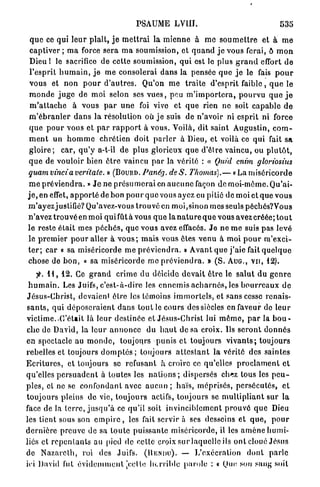 4




                                             PSAUME LVIII.                                              535

 q u e ce qui l e u r plaît, j e m e t t r a i l a m i e n n e à m e s o u m e t t r e et à m e
 captiver ; m a force sera m a soumission, et q u a n d j e vous ferai, ô m o n
 Dieu ! le sacrifice de cette soumission, q u i est le plus g r a n d effort d e
 l'esprit h u m a i n , j e m e consolerai d a n s la pensée q u e j e le fais p o u r
 v o u s et n o n p o u r d ' a u t r e s . Qu'on m e t r a i t e d'esprit f a i b l e , q u e le
 m o n d e j u g e de m o i selon ses v u e s , peu m ' i m p o r t e r a , p o u r v u q u e j e
 m ' a t t a c h e à vous p a r u n e foi vive et q u e rien ne soit c a p a b l e d e
 m ' é b r a n l e r d a n s la résolution où j e suis de n'avoir ni esprit ni force
 q u e p o u r vous et p a r r a p p o r t à vous. Voilà, dit saint Augustin, c o m -
 m e n t un h o m m e chrétien doit p a r l e r à Dieu, et voilà ce qui fait s a
 g l o i r e ; car, q u ' y a-t-il d e plus glorieux q u e d'être vaincu, ou p l u t ô t ,
 q u e de vouloir bien ê t r e vaincu p a r la vérité : « Quid enim gloriosius
quam vincia veritate. » ( B O U R D . Panég. de S. Thomas).— « La m i s é r i c o r d e
 m e p r é v i e n d r a . » J e ne p r é s u m e r a i en a u c u n e façon de moi-même. Qu'ai-
j e , en effet, a p p o r t é de bon p o u r q u e vous ayez eu pitié de moi et que v o u s
m ' a y e z justifié? Qu'avez-vous t r o u v é en moi,sinon mes seuls péchôs?Vous
n'avez t r o u v é en moi qui fût à vous q u e la n a t u r e q u e vous avez créée; t o u t
le reste était mes p é c h é s , que vous avez effacés. J e n e m e suis pas levé
le p r e m i e r p o u r aller à v o u s ; m a i s vous êtes v e n u à moi p o u r m ' e x c i -
t e r ; car « sa miséricorde m e p r é v i e n d r a . » A v a n t q u e j ' a i e fait q u e l q u e
chose de b o n , « sa miséricorde me p r é v i e n d r a . » ( S . A U G . , V U , 12).
     y . H , 12. Ce g r a n d crime du déicide d e v a i t ê t r e le s a l u t du g e n r e
 h u m a i n . Les Juifs, c'est-à-dire les e n n e m i s a c h a r n é s , les b o u r r e a u x d e
Jésus-Christ, devaient être les témoins i m m o r t e l s , et sans cesse renais-
s a n t s , q u i d é p o s e r a i e n t d a n s t o u t le cours des siècles en faveur de l e u r
victime..C'était là leur destinée et Jésus-Christ lui m ê m e , p a r la b o u -
che de David, la l e u r a n n o n c e du h a u t de sa croix. Us s e r o n t d o n n é s
en spectacle au m o n d e , toujours p u n i s et toujours v i v a n t s ; toujours
rebelles et toujours d o m p t é s ; toujours a t t e s t a n t la vérité des saintes
E c r i t u r e s , et toujours se refusant à croire ce qu'elles p r o c l a m e n t et
qu'elles p e r s u a d e n t à toutes les n a t i o n s ; dispersés chez tous les p e u -
p l e s , et ne se c o n f o n d a n t avec a u c u n ; h a ï s , m é p r i s é s , p e r s é c u t é s , e t
t o u j o u r s pleins de vie, t o u j o u r s actifs, toujours se m u l t i p l i a n t sur la
face de la t e r r e , j u s q u ' à ce qu'il soit i n v i n c i b l e m e n t p r o u v é q u e Dieu
les tient sous son e m p i r e , les fait servir à ses desseins et q u e , p o u r
d e r n i è r e preuve de sa t o u t e puissante miséricorde, il les a m è n e h u m i -
liés et r e p e n t a n t s au pied de celle croix sur laquelle ils o n t c l o u é J é s u s
de N a z a r e t h , roi des Juifs. ( H E N I I U ) . — L'exécration d o n t p a r l e
ici David fut é v i d e m m e n t [celle h c r r i b l c p a r o l e : « Que son sang soit
 