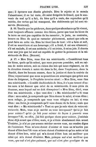 PSAUME LVIII.                                              537

q u e ; il é p r o u v e u n e disette g é n é r a l e . Dieu le rejette et le m o n d e
l ' a b a n d o n n e ; il ne lui r e s t e , dit s a i n t Grégoire-le-Grand, q u e le s o u -
v e n i r du m a l qu'il a fait, d u bien q u ' i l a o m i s , des r e p r o c h e s q u ' i l
m é r i t e , des v e r t u s q u i lui m a n q u e n t , des c h â t i m e n t s qui lui sont r é -
servés. ( B E R T I I I E R ) .
    f. 1 6 . T a n d i s q u e les p é c h e u r s , d a n s q u e l q u e a b o n d a n c e qu'ils vivent,
s o n t t o u j o u r s affamés c o m m e des c h i e n s , p a r c e q u e tous les biens d e
l a t e r r e n e s o n t p a s c a p a b l e s de les r a s s a s i e r , le j u s t e , au contraire,
t r o u v e en Dieu de quoi se rassasier p l e i n e m e n t , a u t a n t q u e cela se
p e u t faire en cette vie. Dieu lui tient lieu de t o u t : s'il a faim et soif,
il est sa n o u r r i t u r e et. son b r e u v a g e ; s'il a froid, il est son v ê t e m e n t ;
s'il est m a l a d e , il est son m é d e c i n ; s'il est triste, il est sa j o i e . U c h a n t e
avec u n e j o i e q u e lui seul est c a p a b l e de g o û t e r la puissance et la mi-
séricorde de Dieu. ( D U G U E T ) .
      -
     J*. 47. « Mon Dieu, vous êtes m a m i s é r i c o r d e . » C o n s i d é r a n t t o u s
les biens, quels qu'ils soient, q u e nous p o u v o n s p o s s é d e r , soit en r a i -
son de n o t r e n a t u r e , soit en raison des lois q u i n o u s r é g i s s e n t , ou d e
l a direction d o n n é e à n o t r e vie d a n s la foi, d a n s l ' e s p é r a n c e , d a n s la
c h a r i t é , d a n s les b o n n e s m œ u r s , d a n s la j u s t i c e et d a n s la c r a i n t e d e
 D i e u ; v o y a n t aussi q u e nous ne possédons ces a v a n t a g e s q u e g r â c e a u x
d o n s du S e i g n e u r , le P r o p h è t e t e r m i n e ainsi : « Mon Dieu, vous êtes
m a m i s é r i c o r d e . » Comblé des bienfaits de Dieu, il n ' a pas t r o u v é d'au-
t r e n o m à lui d o n n e r q u e celui de sa m i s é r i c o r d e . O n o m plein d e
d o u c e u r , sous lequel nul ne doit d é s e s p é r e r I « Mon Dieu, dit-il, vous
êtes m a m i s é r i c o r d e . » Que veut dire : « Ma m i s é r i c o r d e ? » Si vous
dites : mon s a l u t , j e c o m p r e n d s q u e Dieu d o n n e le salut; si vous dites :
m o n refuge, j e c o m p r e n d s q u e vous vous réfugiez en l u i ; si vous
dites : m a f o r c e , j e c o m p r e n d s qu'il vous d o n n e d e la f o r c e ; mais q u e
v e u t dire : « Ma m i s é r i c o r d e ? » T o u t ce q u e j e suis vient d e votro mi-
séricorde. Mais, vous ai-jo m é r i t é en vous i n v o q u a n t ? Qu'ai-je fait
 p o u r e x i s t e r ? q u ' a i - j e fait p o u r exister d e façon à pouvoir vous
i n v o q u e r ? Si, en elfct, j ' a i fait q u e l q u e chose p o u r exister, j ' e x i s t a i s
d o n c déjà a v a n t q u e d ' ê t r e ; mais, si j e n ' é t a i s a b s o l u m e n t r i e n a v a n t
"d'exister, j e n'ai pu p a r a v a n c e m é r i t e r envers vous, m e r e n d r e d i g n e
de l'existence. Vous m'avez d o n n é d'exister et vous ne m ' a u r i e z pas
d o n n é d ' ê t r e b o n ? Si vous m'avez d o n n é d'exister e t q u ' u n a u t r e m'ait
d o n n é d ' ê t r e b o n , celui q u i m ' a d o n n é d ' ê t r e b o n est m e i l l e u r quo
celui qui m ' a d o n n é d'exister. Mais, p u i s q u e n u l n'est meilleur q u e
 v o u s , q u e nul n'est [dus p u i s s a n t , q u e nul n'est plus p r o d i g u e de sa
 