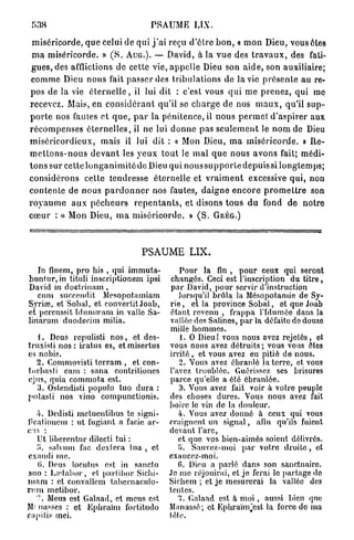 PSAUME LIX.

 m i s é r i c o r d e , q u e celui de q u i j ' a i reçu d ' ê t r e b o n , « m o n Dieu, vous êtes
 m a miséricorde. » ( S . A U G . ) . — David, à la v u e des t r a v a u x , des fati-
 g u e s , des afflictions d e cette vie, a p p e l l e Dieu son a i d e , son auxiliaire;
 c o m m e Dieu n o u s fait p a s s e r des t r i b u l a t i o n s de la vie p r é s e n t e au re-
pos de la vie é t e r n e l l e , il lui dit : c'est vous q u i m e p r e n e z , qui me
recevez. Mais, en c o n s i d é r a n t q u ' i l se c h a r g e de nos m a u x , qu'il s u p -
p o r t e nos fautes et q u e , p a r la pénitence, il n o u s p e r m e t d ' a s p i r e r aux
r é c o m p e n s e s é t e r n e l l e s , il ne lui d o n n e p a s s e u l e m e n t le n o m de Dieu
m i s é r i c o r d i e u x , m a i s il lui dit : « Mon Dieu, m a m i s é r i c o r d e . » R e -
m e t t o n s - n o u s d e v a n t les y e u x t o u t le m a l q u e nous a v o n s fait; médi-
t o n s sur cette l o n g a n i m i t é de Dieu qui n o u s s u p p o r t e d e p u i s s i l o n g t e m p s ;
c o n s i d é r o n s cette tendresse é t e r n e l l e et v r a i m e n t excessive q u i , non
c o n t e n t e de nous p a r d o n n e r nos fautes, d a i g n e e n c o r e p r o m e t t r e son
r o y a u m e a u x p é c h e u r s r e p e n t a n t s , et disons t o u s d u fond d e n o t r e
c œ u r : « Mon Dieu, m a m i s é r i c o r d e . » ( S .            GRÉG.)




                                          PSAUME LIX.
   In finem, pro his , qui immuta-                     Pour la fin , pour ceux qui seront
buntur, in tituli inscriptionem ipsi                 changés. Ceci est l'inscription du titre,
David in doctrinam ,                                 par David, pour servir d'instruction
   cum succendit Mesopotamiam                          lorsqu'il brûla la Mésopotamie de Sy-
Syriœ, et Sohal, et convertit Joab,                 rie , et la province Sobal, et que Joab
et percussit Idumocam in valle Sa-                  étant revenu , frappa l'Idumôe dans la
linarum duodecim milia,                             vallée des Salines, par la défaite do douze
                                                    mille hommes.
   1. Deus repulisti n o s , et des-                    1. O Dieu ! vous nous avez rejetés, et
truxisti n o s : iratus es, etmisertus              vous nous avez détruits ; vous vous êtes
es nobis.                                           irrité, et vous avez eu pitié de nous.
   2. Commovisti terram , et con-                      2. Vous avez ébranlé la terre, et vous
turbasti eam : sana contrit iones                   l'avez troublée. Guérissez ses brisures
ejus, quia commota est.                             parce qu'elle a été ébranlée.
   3. Ostendisli populo tuo dura :                     3-. Vous avez fait voir à votre peuple
potasti nos vino compunctionis.                     des choses dures. Vous nous avez fait
                                                    boire le vin de la douleur.
   4. Dcdisti metuentibus te signi-                    4. Vous avez donné à ceux qui vous
i'cationem : ut fugiant a facie ar-                 craignent un signal, afin qu'ils fuient
c !s :                                              devant l'arc,
    Ut liberentur dilecti tui :                        et que vos bien-aimés soient délivrés.
                                                        r
    i». salvum fac dextera tua , et                    •>. Sauvez-moi par votro droite, et
exaudi me.                                          exaucez-moi.
    0. Deus locutus est in sancto                      6. Dieu a parlé dans son sanctuaire.
suo : Laùahor, et partihor Sichi-                   Je me réjouirai, et je ferai le partage do
w a m : et convallcm tabcrnaculo-                   Sichem ; et je mesurerai la vallée des
l'imi metibor.                                      tentes.
   7 . Meus est Galaad, et meus est                    7. dalaad est à m o i , aussi bien que
M- nasses : et Ephraïm forlitudo                    Manassé; ot Ephraïm'cst la force de ma
c;i|»ilis mei.                                      têle.
 