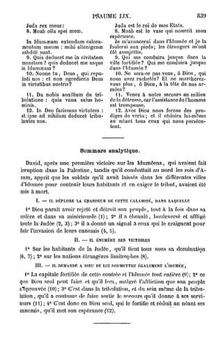 PSAUME LIX.                                  539
  Juda rex meus :                         Juda est lo roi do mes Etats.
  8. Moab olla spei meœ.                  8. Moab est le vaso qui nourrit mon
                                       espérance.
   In Idumaeam extendam calcca-           Je m'avancerai dans l'Iduméc et jo la
mentum meum : mihi alicnigcnœ          foulerai aux pieds; les étrangers m'ont
subditi sunt.                          été assujettis.
   9. Quis deducetme in civitatem         9. Qui me conduira jusque dans la
munitam ? quis dcducet me usque        ville fortifiée? Qui me conduira jusque
in Idumœam ?                           dans l'fdumée ?
   10. Nonne t u , Deus , qui repu-       10. Ne sera-co pas vous, ô Dion , qui
listi nos : et non egredieris Deus     nous avez rachetés? Et ne maroherez-
in virtutibus nostris?                 vous plus , ù Dieu, à la tête do nos ar-
                                       mées ?
   H . Da nobis auxilium de tri-          11. Venez à notre secours au milieu
bulationo : quia vana salus ho-        de la détresse, car l'assistance do l'hommo
tninis.                                est trompeuse.
   12. In Deo faciemus virtutem :         12. Avec Dieu nous ferons des pro-
et ipse ad nihilum deducet tabu-       diges de vertu; et il réduira lui-même
lantes nos.                            au néant tous ceux qui nous persécu-
                                       tent.



                             Sommare analytique.

   David, après u n e première victoire sur les I d u m é e n s , qui avaient fait
irruption dans la Palestine, tandis qu'il combattait au nord les rois d'A-
ram, apprit que les soldats qu'il avait laissés dans les différentes villes
d'Idumée pour contenir leurs habitants et en exiger le tribut, avaient été
mis à mort.
       I. — IL DÉPLORE LA. GRANDEUR DE CETTE CALAMITÉ, DANS LAQUELLE

   1° Dieu parait avoir rejeté et détruit son p e u p l e , tout à la fois dans sa
colère et dans sa miséricorde (1); 2° il a é b r a n l é , bouleversé et af/ligé
toute la Judée (2, 3) ; 3° il a d o n n é un signal à ceux qui le craignent pour
fuir l'invasion de leurs ennemis (4, 5).
                        IL   — IL ÉNUMÈRE SES VICTOIRES

   1° Sur les habitants de la Judée, qu'il tient tous sous sa domination
(6, 7) ; 2° sur les nations étrangères limitrophes (8).
      III.   — IL DEMANDE A DIEU DE LUI SOUMETTRE ÉGALEMENT l/lDUMÉE,

  1° La capitale fortifiée de cette contrée et l'Iduméo tout entière (9); 2° ce
que Dieu seul peut faire et qu'il fera, malgré l'affliction que son peuple
approuvée (10) ; 3° C'est dans la tribulation, et du sein m ê m e de la tribu-
lation, qu'il a coutume de faire sortir le secours qu'il donne à ses servi-
teurs ( H ) ; 4° C'est donc en Dieu seul, qui le fortifie et réduit au néant ses
ennemis, qu'il met son espérance fi2).
 
