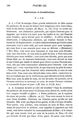 540                                      P S A U M E LIX.


                           Explications et Considérations.


                                             I. — 1-5.

        I. « C'est la m a r q u e d ' u n e g r a n d e miséricorde de Dieu envers
les p é c h e u r s , de ne p a s les laisser vivre l o n g t e m p s selon leurs désirs,
m a i s de les c h â t i e r s o u d a i n . (IL   MACII. VI,      13.)      C ' e s t un t e n d r e d é -
laissement,        u n e distinction p a t e r n e l l e , qui rejette l ' h o m m e p o u r lo
r a p p e l e r , q u i le livre à la m o r t p o u r lui r e n d r e la vie, q u i l'humilie
p o u r l ' e x a l t e r , q u i le d é t r u i t p o u r le réédifier...     O colère pleine de
miséricorde, ô indignation salutaire, qui rendent                                 féconde et fruc-
t u e u s e la vie la p l u s stérile ; ô colère m i s é r i c o r d i e u s e q u i s'irrite contre
n o u s p o u r venir à n o t r e a i d e , qui nous m e n a c e p o u r n o u s é p a r g n e r ,
q u i n o u s livre à n o s e n n e m i s p o u r n o u s en délivrer. »                 (BERENGOS.)
« Mon Dieu, v o u s n o u s avez repousses et vous n o u s avez détruits ;
v o u s vous êtes i r r i t é , et vous avez eu pitié de n o u s . » Vous nous avez
d é t r u i t s p o u r n o u s réédifier ; vous n o u s avez d é t r u i t s , p a r c e q u e nous
é t i o n s b â t i s s u r de m a u v a i s f o n d e m e n t s ; vous avez d é t r u i t en nous
ce q u i n ' é t a i t q u e v a n i t é e t v é t u s t é p o u r élever en n o u s l ' h o m m e nou-
v e a u , afin q u e c e t t e c o n s t r u c t i o n subsistât p o u r l ' é t e r n i t é . C'est avec
raison q u e « vous vous êtes i r r i t é , et q u e vous avez eu pitié de nous.»
« Vous n ' a u r i e z p a s lieu d ' e x e r c e r v o t r e m i s é r i c o r d e , si vous ne vous
étiez i r r i t é . Vous n o u s avez d é t r u i t s d a n s v o t r e colère ; m a i s votre co-
l è r e ne t o m b a i t q u e s u r le vieil h o m m e , p o u r d é t r u i r e en lui la vétusté.
Mais vous avez eu pitié de n o u s , en vue de n o t r e vie n o u v e l l e , car si
l ' h o m m e e x t é r i e u r se c o r r o m p t en n o u s , du m o i n s l ' h o m m e intérieur
se renouvelle de j o u r en j o u r . Ï (II. COR. IV. G.) (S. A U G . )

   JV 2. C o m m e n t la t e r r e a-t-elle é t é t r o u b l é e ? D a n s la conscience
des p é c h e u r s . Où i r o n s - n o u s ? où fuirons-nous, d i s e n t - i l s , t a n d i s qu'un
b r a s v e n g e u r b r a n d i t ce glaive : « F a i t e s p é n i t e n c e , car le royaumo
des cieux est p r o c h e . »       (MATTU.        m , 2 . ) . Vous avez secoué la terre et
vous l'avez t r o u b l é e . Guérissez ses b r i s u r e s , p a r c e q u ' e l l e est tout
é b r a n l é e . Elle n ' e s t p a s digne d ' ê t r e g u é r i e , si elle n'est p a s ébranlée.
Vous parlez, vous p r ê c h e z , vous m e n a c e z au n o m de Dieu, vous no
cessez de p o u r s u i v r e le p é c h e u r , vous r a p p e l e z le j u g e m e n t q u i doit
v e n i r , v o u s faites e n t e n d r e les c o m m a n d e m e n t s de Dieu ; si le coupa-
ble q u i vous é c o u l e n'est pas saisi de la c r a i n t e de Dieu, s'il n'est
p a s é b r a n l é , il n'est pas digne d'être g u é r i . Un a u t r e vous écoule :
 