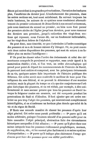 INTRODUCTION.                                                LUI

fléaux qui succèdent à ces g r a n d e s prévarications, l'invasion des b a r b a r e s
plus, l ' a n a t h ô m e d u d e r n i e r j o u r . L ' e n c h a î n e m e n t des p s a u m e s , d a n s
les a u t r e s sections est, t o u t aussi satisfaisant. En suivant t o u j o u r s les
traits l u m i n e u x , les a u t e u r s de ce s y s t è m e n o u s conduisent a l t e r n a t i -
vement du p r e m i e r a v è n e m e n t de Jésus-Christ à son second a v è n e m e n t ,
puis n o u s r a m è n e n t d u second au p r e m i e r , ou bien n o u s font p a s s e r
des p r e m i e r s siècles de l'Eglise j u s q u ' a u x d e r n i e r s , p o u r nous r a m e n e r
des derniers a u x p r e m i e r s , j u s q u ' à extinction des v i n g t - d e u x sec-
tions q u i reposent, n o u s l'avons dit, s u r u n fondement i n é b r a n l a b l e ,
s u r les v i n g t - d e u x lettres de l ' a l p h a b e t .
   On p e u t d o n c , sans témérité, ne pas s'astreindre à l ' o r d r e n u m é r i q u e
des p s a u m e s si on a de b o n n e s raisons d'y d é r o g e r . Or, on p e u t conce-
voir d e u x a u t r e s dispositions des p s a u m e s , q u i sont d e n a t u r e à en fa-
ciliter plus ou m o i n s l'intelligence :
     i* On p e u t les classer selon l ' o r d r e des événements et celui des c h r
constances a u x q u e l s ils p a r a i s s e n t se r a p p o r t e r , sans avoir é g a r d à l a
n u m é r a t i o n établie ; c'est, si l'on veut, un o r d r e c h r o n o l o g i q u e q u i
p r e n d p o u r p o i n t de d é p a r t les c o m m e n c e m e n t s de l'histoire de David,
l a p a r c o u r t t o u t entière et c o m p r e n d , avec les p r i n c i p a u x événements
de sa vie, q u e l q u e s a u t r e s faits i m p o r t a n t s de l'histoire p u b l i q u e des
H é b r e u x . Cet o r d r e serait sans c o n t r e d i t le meilleur de t o u s p o u r l'in-
telligence d u sens littéral, si on p o u v a i t le d é t e r m i n e r d ' u n e m a n i è r e
certaine; m a i s la p l u p a r t d u t e m p s on n ' a q u e des conjectures s u r l'ori-
gine h i s t o r i q u e des p s a u m e s , et on est réduit, p a r e x e m p l e , à dire u n i -
f o r m é m e n t et sans a u c u n e p r e u v e q u e t o u s les p s a u m e s où David in-
v o q u e le Seigneur c o n t r e ses ennemis, ont été c o m p o s é s p e n d a n t les
persécutions de Saul et d'Absalon. Il faut a j o u t e r q u e cet o r d r e r e s -
treint un p e u t r o p l'objet des p s a u m e s , q u i s o u v e n t sont c o m p l è t e m e n t
inintelligibles, si on n ' e m b r a s s e u n h o r i z o n plus é t e n d u q u e celui de la
vie et d u r è g n e de David.
. 2° Reste u n e seconde m a n i è r e de classer les p s a u m e s d ' a p r è s l e u r
objet g é n é r a l . Cet o r d r e n o u s p a r a î t préférable : — 1° p a r c e qu'il est
m o i n s a r b i t r a i r e , p u i s q u e l ' e x a m e n attentif d ' u n p s a u m e suffit p o u r en
faire connaître l'objet p r i n c i p a l , abstraction faite des circonstances
historiques a u x q u e l l e s il fait allusion ; — 2° p a r c e qu'il place d a n s u n e
m ê m e catégorie tous les p s a u m e s é v i d e m m e n t p r o p h é t i q u e s , m o r a u x ,
de supplication, e t c . , et les s o u m e t plus facilement à un m ô m e système
d'interprétation ; — 3® p a r c e qu'il indique plus clairement l'usage q u e
c h a c u n p e u t faire des psaumes p o u r son utilité particulière.
 