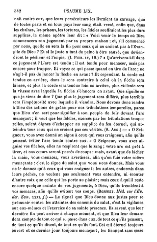 PSAUME L I X .

   n a i t contre e u x , q u e leurs p e r s é c u t e u r s les livraient au c a r n a g e , que
   de toutes p a r t s et en tous p a y s l e u r s a n g était versé, enfin q u e , dans
  les chaînes, les p r i s o n s , les t o r t u r e s , les fidèles souffraient les plus durs
  supplices, le m ê m e a p ô t r e l e u r dit : « Voici venir le t e m p s où Dieu
  c o m m e n c e r a son j u g e m e n t p a r sa p r o p r e maison ; et, s'il commence
  p a r n o u s , quelle en s e r a la fin p o u r ceux q u i n e croient p a s à l'Evan-
 gile de Dieu ? E t si le j u s t e a t a n t de p e i n e à ê t r e s a u v é , que devien-
 d r o n t le p é c h e u r et l ' i m p i e . (I. P I E R . I V , 1 8 . ) ? » Qu'arrivera-t-il dans
 ce j u g e m e n t ? L ' a r c est t e n d u ; il est t e n d u p o u r m e n a c e r , mais pas
 encore p o u r f r a p p e r . E t voyez ce qui passe q u a n d on tire de l'arc ; no
 s'agit-il pas d e l a n c e r la flèche en a v a n t ? E t c e p e n d a n t la corde est
 t e n d u e en a r r i è r e , d a n s le sens c o n t r a i r e à celui où la flèche sera
 l a n c é e , et p l u s la corde sera t e n d u e loin en a r r i è r e , plus violente sera
 l a vitesse avec laquelle la flèche s'élancera en a v a n t . Que signifie ce
 q u e j e viens de dire ? Que p l u s le j u g e m e n t sera différé, p l u s terrible
 sera l ' i m p é t u o s i t é a v e c l a q u e l l e il v i e n d r a . Nous d e v o n s d o n c r e n d r o
 à Dieu des actions d e g r â c e p o u r nos t r i b u l a t i o n s temporelles, p a r c e
 q u e Dieu s'en sert p o u r signifier à son p e u p l e d e fuir d e v a n t l'arc
m e n a ç a n t ; il v e u t q u e les fidèles, exercés p a r les t r i b u l a t i o n s t e m p o -
relles, soient d i g n e s d ' é c h a p p e r au supplice du feu é t e r n e l , q u i a t -
t e i n d r a tous ceux q u i ne c r o i e n t pas ces vérités. (S. AUG.) — « O S e i -
g n e u r , vous avez d o n n é u n signe à ceux q u i v o u s c r a i g n e n t , afin qu'ils
p u s s e n t é v i t e r l'arc t e n d u c o n t r e e u x . » O S e i g n e u r , vous avez ai-
guisé vos flèches, elles n e r e s p i r e n t q u e le s a n g ; v o t r e a r c est p r ê t à
t i r e r , et nos c œ u r s s e r o n t p e r c é s de coups ; m a i s , a v a n t q u e de l â c h e r
l a m a i n , vous m e n a c e z , vous avertissez, afin q u ' o n fuie votre colère
m e n a ç a n t e : c'est le signe du s a l u t q u e v o u s n o u s d o n n e z . Mais vous
ne le d o n n e z q u ' à ceux q u i vous c r a i g n e n t ; les a u t r e s , e n d o r m i s d a n s
l e u r s p é c h é s , n e v e u l e n t p a s s e u l e m e n t vous e n t e n d r e , n i écouter
d ' a u t r e voix q u e celle q u i les p o r t e au p l a i s i r ; mais ceux à q u i il reste
e n c o r e q u e l q u e c r a i n t e de vos j u g e m e n t s , ô Dieu, qu'ils t r e m b l e n t à
vos m e n a c e s , afin qu'ils é v i t e n t vos c o u p s . ( B O S S U E T . Méd. sur l'Fv.
der. Sem. L X X I , , / . ) — L e signal q u e Dieu d o n n e a u x j u s t e s p o u r se
p r é m u n i r c o n t r e les a t t e i n t e s des e n n e m i s d u s a l u t , c'est l a vigilance
s u r e u x - m ê m e s et l'exercice de sa s a i n t e p r é s e n c e . Us s a v e n t q u e l e u r
d e r n i è r e fin p e u t a r r i v e r à c h a q u e m o m e n t , et q u e Dieu l e u r d e m a n -
d e r a c o m p t e de tout ce q u i se passe d a n s e u x , de t o u t ce qu'ils p e n s e n t ,
d e t o u t ce q u ' i l s d i s e n t , de t o u t ce qu'ils font. Cet œil é t e r n e l toujours
o u v e r t et ce d e r n i e r j o u r toujours m e u a c a n t , les t i e n n e n t s a n s cesse
 