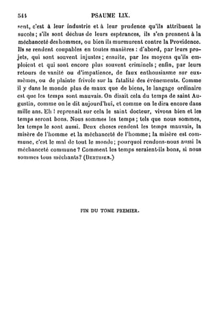 PSAUME LIX.

 petit, c'est à l e u r i n d u s t r i e et à l e u r p r u d e n c e qu'ils a t t r i b u e n t le
 succès ; s'ils s o n t d é c h u s d e l e u r s e s p é r a n c e s , ils s'en p r e n n e n t à la
 m é c h a n c e t é des h o m m e s , ou b i e n ils m u r m u r e n t c o n t r e la P r o v i d e n c e .
 Us se r e n d e n t c o u p a b l e s en toutes m a n i è r e s : d ' a b o r d , p a r leurs p r o -
j e t s , qui s o n t s o u v e n t injustes ; e n s u i t e , p a r les m o y e n s qu'ils em-
ploient et q u i sont e n c o r e plus s o u v e n t c r i m i n e l s ; enfin, p a r leurs
r e t o u r s de v a n i t é ou d ' i m p a t i e n c e , de faux e n t h o u s i a s m e s u r eux-
m ê m e s , ou de p l a i n t e frivole s u r la fatalité des é v é n e m e n t s . Comme
il y d a n s le m o n d e p l u s de m a u x q u e de b i e n s , le l a n g a g e o r d i n a i r e
est q u e les t e m p s s o n t m a u v a i s . On disait cela d u t e m p s d e s a i n t Au-
g u s t i n , c o m m e on le d i t a u j o u r d ' h u i , et c o m m e on le d i r a e n c o r e d a n s
mille a n s . E h ! r e p r e n a i t s u r cela le s a i n t d o c t e u r , vivons bien et les
t e m p s s e r o n t b o n s . Nous s o m m e s les t e m p s ; tels q u e n o u s s o m m e s ,
les t e m p s le sont aussi. Deux choses r e n d e n t les t e m p s m a u v a i s , la
 misère de l ' h o m m e et la m é c h a n c e t é de l ' h o m m e ; l a m i s è r e est com-
m u n e , c'est le m a l de t o u t le m o n d e ; p o u r q u o i r e n d o n s - n o u s aussi la
 m é c h a n c e t é c o m m u n e ? C o m m e n t les t e m p s seraient-ils b o n s , si nous
 sommes tous méchants? (BERTIIIER.)




                                     FIN DU TOME PREMIER.
 