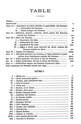 T A B LE

Préface
INTRODUCTION                                                                                           ix
            E
GHAP. I ' . — Importance de l'étude détaillée et approfondie des Psaumes.
             I. — Universalité des Psaumes-                                                        vu
            II. — Utilité pratique des Psaumes                                                     xn
CHAP. II. — Définition, division, collection, divers genres des Psaumes,
               auteurs des Psaumes                                                             -xvi
CHAP. III.—Titres des Psaumes                                                                          x       x


            I. — Importance des titres                        *.                                xx
           II. — Authenticité des titres                                                         xx
          III. — Signification des titres                                                      xxm
          IV. — Règles h suivre pour découvrir les divers auteurs des
                       Psaumes d'après les titres                                              xxv
CHAP. IV. — Choeurs des Psaumes                                                                xxxm
CHAP. V. — Difficultés générales des Psaumes, et règles générales et parti-                       u
                culières pour l'intelligence parfaite des Psaumes                              xxxvi
       er
ART. I . — Règles générales communes à tous les Psaumes
           -                                                                                   xxxix
ART. II. — Règles particulières suivant la nature des Psaumes                                   XLIX
CHAP. VI. — Distribution logique des Psaumes d'après leur objet
Table analytique des Psaumes d'après leur objet                                                LV

                                  LIVRE I.

       I. — Beatus vir                                                                              *
      II. — Quare fremuerunt gentes                                                                10
    III. — Domine, quid multiplicati sunt                                                          23
     IV. — Cum invocarcm                                                                           26
      V. — Verba mea                                                                               3*
                                                                                                           2
     VI. — Domino, ne in furore                                                                    *
                                                                                                           9
    VII. — Domine, Deus meus                                                                       *
                                                                                                   5   7
   VIII. — Domine Dominus noster
     IX. — Confltobor tibi Domino                                                                  63
      X. — In Domino confldo.                                                                      81
                                                                                                   8   5
     VI. — Salvum me fac
                                                                                                   9   3
    XII. — Usquequo Domine
                                                                                                   9   8
   XIII. — Dixit insipiens
                                                                                               1   0   4
   XIV. — Domine quis habitabit
                                                                                               1   0   9
    XV. — Conserva me
                                                                                               1   1   7
   XVI. — Exaudi Domine
                                                                                               1   2   5
  XVII. — Diligam te, Domine
  XVIII. —Cœli enarant gloriam D e i . » . .   . n . » . . . . . . . . . . . . . r , . ^ . »   137
                                                                                                           8
   XIX. — Exaudiat te Dominus                                                                  **
 