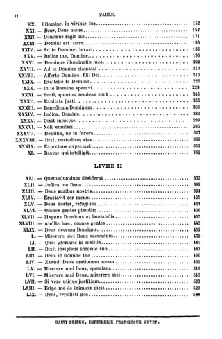 Il                                        TAULE.

    XX. [Domine, in virtute tua                                    152
    XXI. — Deus, Deus meus                                         157
   XXII. — Dominus régit me                                        171
   XXIII. — Domini est terra                                       180
  XXIV. — Ad te Domine, levavi                                     185
   XXV. — Judica me, Domine                                        196
  XXVI. — Dominus illuminatio mea                                  202
  XXVII. — Ad te Domine clamabo                                    210
 XXVIII. — Afferte Domino, filii Dei                               215
  XXIX. — Exaltabo te Domine                                       222
  •XXX. — In te Domine speravi                                     229
  XXXI. — BentJ, quorum remissae sunt                              245
  XXXII. — Exultate justi                                          255
 XXXIII. — Benedicam Dominum                                       266
 XXXIV. — Judica, Domine                                           280
  XXXV. — Dixit injustus                                           293
 XXXVI. — Noli wmulari                                             305
XXXVII. — Domine, ne in furore                                     327
XXXVITl. — Dixi, custodiam vias                                    339
 XXXIX. — Expectans cxpectavi                                      353
     XL. — Beatus qui intelligit                                   366

                                        L I V R E II

        XLI. — Quemadmodum désiderat                               375
       XLII. — Judica me Deus                                      389
      XLIII. — Deus auribus nostris.                               394
      XLIV. — Eructavit cor meum                                   405
       XLV. — Deus noster, refugium                                421
       XLVI. — Omnes gentes plaudite                               430
      XLVII. — Magnus Dominus et l a u d a b i l i 3               435
     XLVIII. — Audite hœc, omnes gentes                            443
       XLIX. — Deus deornni Dominus                                459
           L. — Miserere mei Deus secundum                         472
          LI. — Quid gloriaris in malitia                          485
         LU. — Dixit insipiens incorde suo                         483
        LUI. — Deus in nomine tuo                                  49G
        LIV. — Exaudi Deus orationem meam                          499
         LV. — Miserere mei Deus, quoniam                          511
        LVI. — Miserere mei Deus, miserere mei                     516
        LVII. — Si vere utique justitiam                           523
       LXHI. — Eripe me de inimicis meis                           529
         LIX. — Deus, repulisti nos                                588




                      SA1NT-BRIEUC, IMPRIMERIE FRANCISQUE GUYON.
 